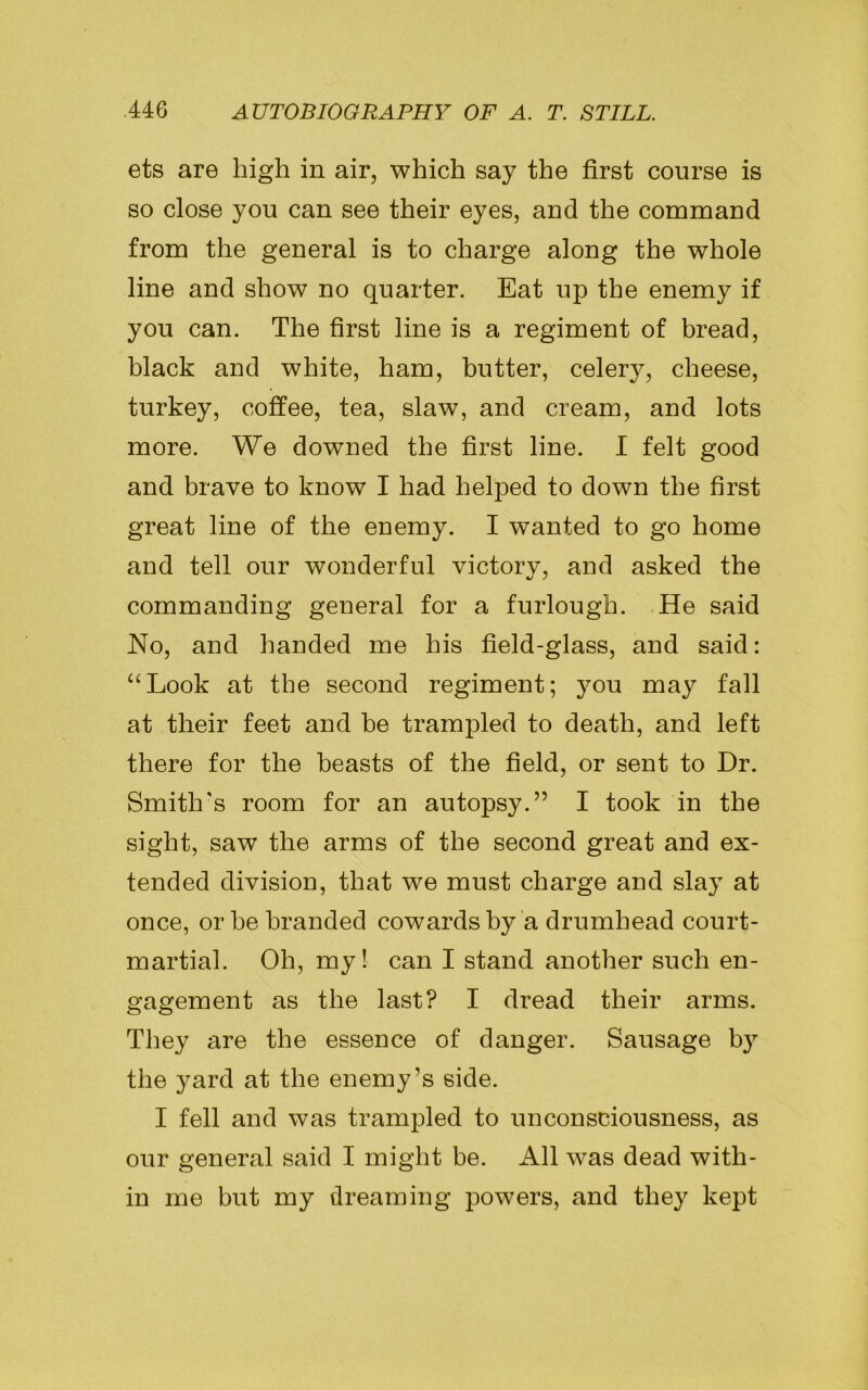 ets are high in air, which say the first course is so close you can see their eyes, and the command from the general is to charge along the whole line and show no quarter. Eat up the enemy if you can. The first line is a regiment of bread, black and white, ham, butter, celery, cheese, turkey, coffee, tea, slaw, and cream, and lots more. We downed the first line. I felt good and brave to know I had helped to down the first great line of the enemy. I wanted to go home and tell our wonderful victory, and asked the commanding general for a furlough. He said Ho, and handed me his field-glass, and said: “Look at the second regiment; you may fall at their feet and be trampled to death, and left there for the beasts of the field, or sent to Dr. Smith's room for an autopsy.” I took in the sight, saw the arms of the second great and ex- tended division, that we must charge and slay at once, or he branded cowards by a drumhead court- martial. Oh, my! can I stand another such en- gagement as the last? I dread their arms. They are the essence of danger. Sausage b}7 the yard at the enemy’s side. I fell and was trampled to unconsciousness, as our general said I might be. All was dead with- in me but my dreaming powers, and they kept