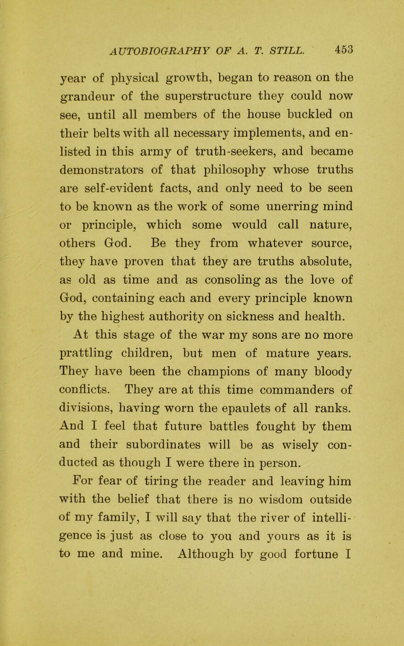 year of physical growth, began to reason on the grandeur of the superstructure they could now see, until all members of the house buckled on their belts with all necessary implements, and en- listed in this army of truth-seekers, and became demonstrators of that philosophy whose truths are self-evident facts, and only need to be seen to be known as the work of some unerring mind or principle, which some would call nature, others God. Be they from whatever source, they have proven that they are truths absolute, as old as time and as consoling as the love of God, containing each and every principle known by the highest authority on sickness and health. At this stage of the war my sons are no more prattling children, but men of mature years. They have been the champions of many bloody conflicts. They are at this time commanders of divisions, having worn the epaulets of all ranks. And I feel that future battles fought by them and their subordinates will be as wisely con- ducted as though I were there in person. For fear of tiring the reader and leaving him with the belief that there is no wisdom outside of my family, I will say that the river of intelli- gence is just as close to you and yours as it is to me and mine. Although by good fortune I