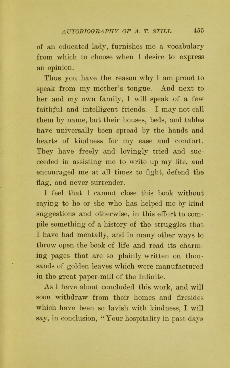 of an educated lady, furnishes me a vocabulary from which to choose when I desire to express an opinion. Thus you have the reason why I am proud to speak from my mother’s tongue. And next to her and my own family, I will speak of a few faithful and intelligent friends. I may not call them hy name, but their houses, beds, and tables have universally been spread hy the hands and hearts of kindness for my ease and comfort. They have freely and lovingly tried and suc- ceeded in assisting me to write up my life, and encouraged me at all times to fight, defend the flag, and never surrender. I feel that I cannot close this book without saying to he or she who has helped me by kind suggestions and otherwise, in this effort to com- pile something of a history of the struggles that I have had mentally, and in many other ways to throw open the book of life and read its charm- ing pages that are so plainly written on thou- sands of golden leaves which were manufactured in the great paper-mill of the Infinite. As I have about concluded this work, and will soon withdraw from their homes and firesides which have been so lavish with kindness, I will say, in conclusion, “Your hospitality in past days