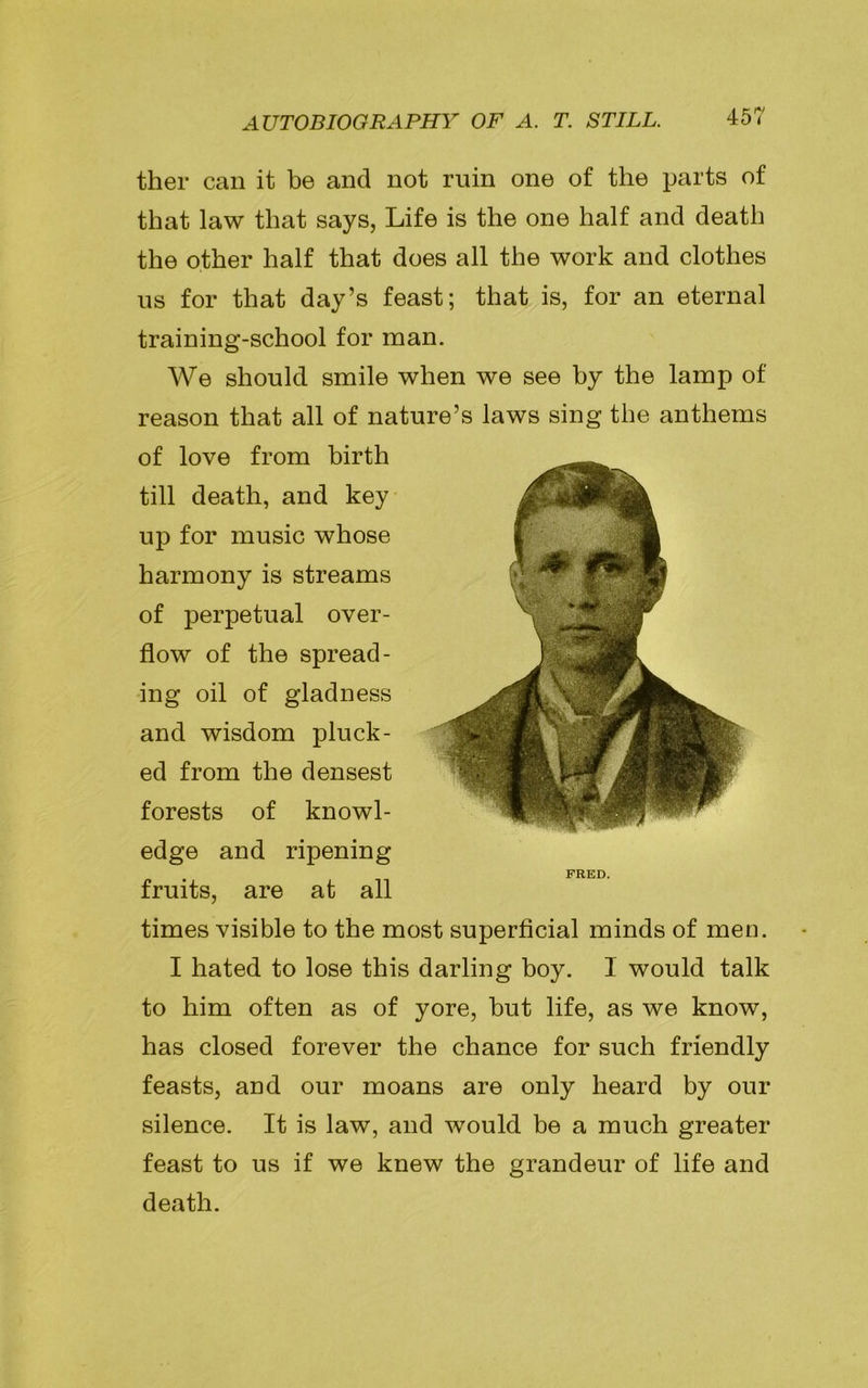 ther can it be and not ruin one of the parts of that law that says, Life is the one half and death the other half that does all the work and clothes us for that day’s feast; that is, for an eternal training-school for man. We should smile when we see by the lamp of reason that all of nature’s laws sing the anthems of love from birth till death, and key up for music whose harmony is streams of perpetual over- flow of the spread- ing oil of gladness and wisdom pluck- ed from the densest forests of knowl- edge and ripening fruits, are at all times visible to the most superficial minds of men. I hated to lose this darling boy. I would talk to him often as of yore, but life, as we know, has closed forever the chance for such friendly feasts, and our moans are only heard by our silence. It is law, and would be a much greater feast to us if we knew the grandeur of life and death. FRED.
