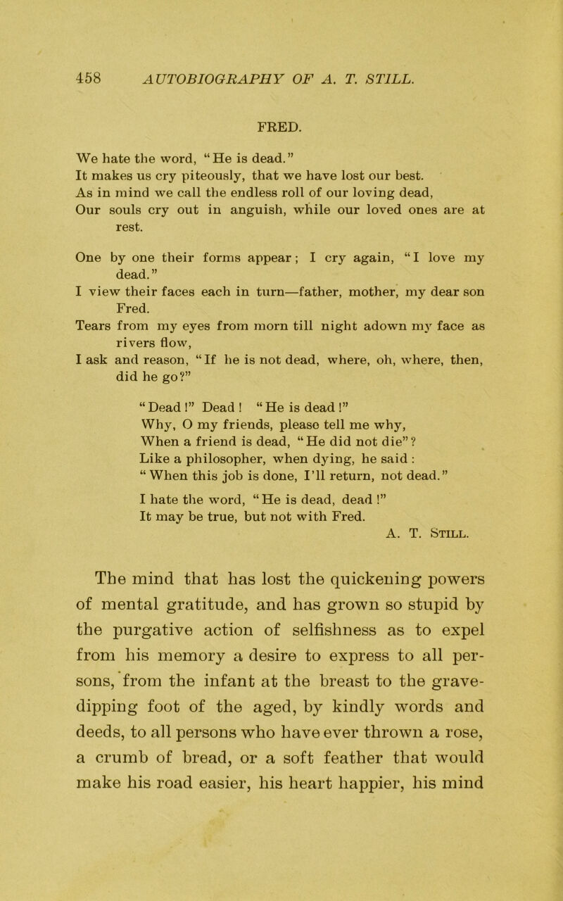 FRED. We hate the word, “He is dead.” It makes us cry piteously, that we have lost our best. As in mind we call the endless roll of our loving dead, Our souls cry out in anguish, while our loved ones are at rest. One by one their forms appear; I cry again, “I love my dead.” I view their faces each in turn—father, mother, my dear son Fred. Tears from my eyes from morn till night adown my face as rivers flow, I ask and reason, “If he is not dead, where, oh, where, then, did he go?” “ Dead !” Dead ! “ He is dead !” Why, O my friends, please tell me why, When a friend is dead, “He did not die”? Like a philosopher, when dying, he said : “When this job is done, I’ll return, not dead.” I hate the word, “He is dead, dead !” It may be true, but not with Fred. A. T. Still. The mind that has lost the quickening powers of mental gratitude, and has grown so stupid by the purgative action of selfishness as to expel from his memory a desire to express to all per- sons, from the infant at the breast to the grave- dipping foot of the aged, by kindly words and deeds, to all persons who have ever thrown a rose, a crumb of bread, or a soft feather that would make his road easier, his heart happier, his mind