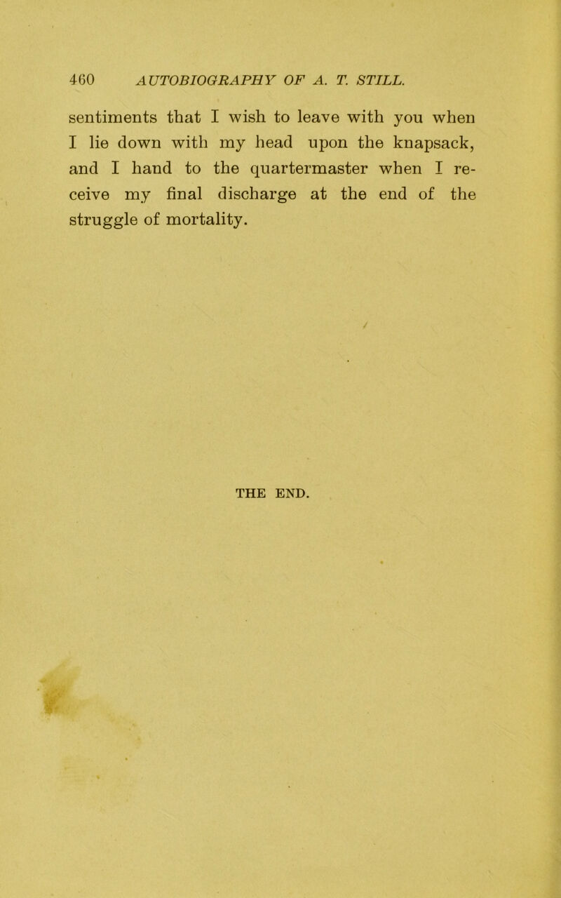 sentiments that I wish to leave with you when I lie down with my head upon the knapsack, and I hand to the quartermaster when I re- ceive my final discharge at the end of the struggle of mortality. / THE END.