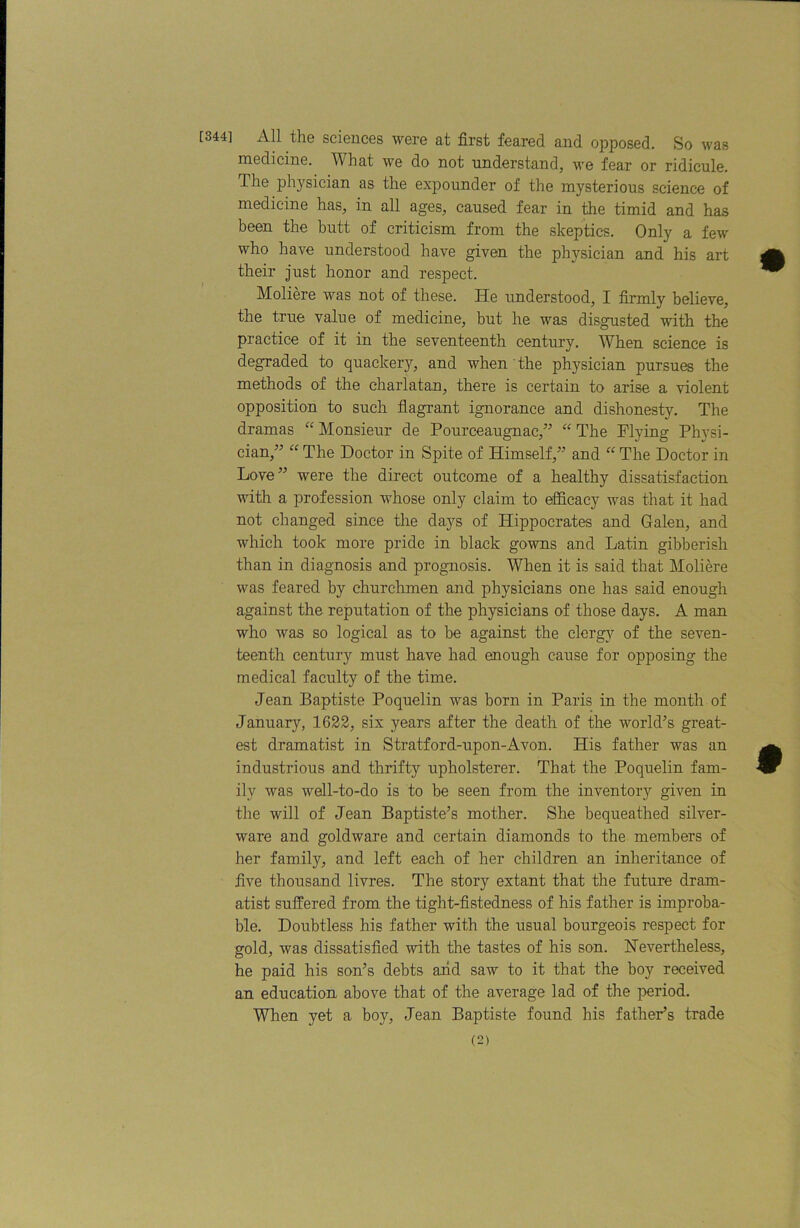 [344] All the sciences were at first feared and opposed. So was medicine. What we do not understand, we fear or ridicule. The physician as the expounder of the mysterious science of medicine has, in all ages, caused fear in the timid and has been the butt of criticism from the skeptics. Only a few who have understood have given the physician and his art their just honor and respect. Moliere was not of these. He understood, I firmly believe, the true value of medicine, but he was disgusted with the practice of it in the seventeenth century. When science is degraded to quacker}’-, and when the physician pursues the methods of the charlatan, there is certain to arise a violent opposition to such fiagrant ignorance and dishonesty. The dramas Monsieur de Pourceaugnac,” The Plying Physi- cian,^^ “ The Doctor in Spite of Himself,’’ and “ The Doctor in Love” were the direct outcome of a healthy dissatisfaction with a profession whose only claim to efidcacy was that it had not changed since the days of Hippocrates and Galen, and which took more pride in black gowns and Latin gibberish than in diagnosis and prognosis. When it is said that Moliere was feared by churchmen and physicians one has said enough against the reputation of the physicians of those days. A man who was so logical as to be against the clerg}'- of the seven- teenth century must have had enough cause for opposing the medical faculty of the time. Jean Baptiste Poquelin was born in Paris in the month of January, 1622, six years after the death of the world’s great- est dramatist in Stratford-upon-Avon. His father was an industrious and thrifty upholsterer. That the Poquelin fam- ily was well-to-do is to be seen from the inventory given in the will of Jean Baptiste’s mother. She bequeathed silver- ware and goldware and certain diamonds to the members of her family, and left each of her children an inheritance of five thousand livres. The story extant that the future dram- atist suffered from the tight-fistedness of his father is improba- ble. Doubtless his father with the usual bourgeois respect for gold, was dissatisfied with the tastes of his son. Nevertheless, he paid his son’s debts arid saw to it that the boy received an education above that of the average lad of the period. When yet a boy, Jean Baptiste found his father’s trade
