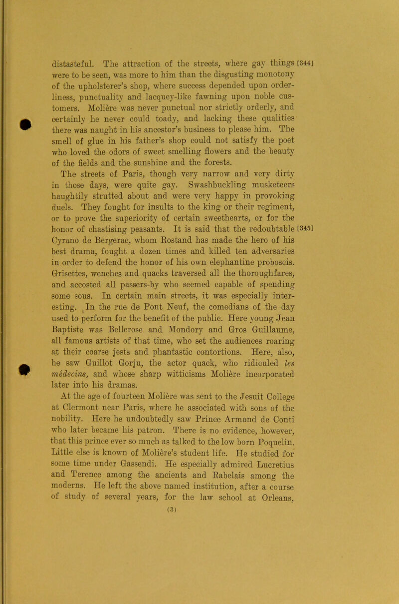 distasteful. The attraction of the streets, where gay things [344j were to be seen, was more to him than the disgusting monotony of the upholsterer’s shop, where success depended upon order- liness, punctuality and lacquey-like fawning upon noble cus- tomers. Moliere was never punctual nor strictly orderly, and certainly he never could toady, and lacking tliese qualities there was naught in his ancestor’s business to please him. The smell of glue in his father’s shop could not satisfy the poet who loved the odors of sweet smelling flowers and the beauty of the flelds and the sunshine and the forests. The streets of Paris, though very narrow and very dirty in those days, were quite gay. Swashbuckling musketeers haughtily strutted about and were very happy in provoking duels. They fought for insults to the king or their regiment, or to prove the superiority of certain sweethearts, or for the honor of chastising peasants. It is said that the redoubtable [345] Cyrano de Bergerac, whom Eostand has made the hero of his best drama, fought a dozen times and killed ten adversaries in order to defend the honor of his own elephantine proboscis. Grisettes, wenches and quacks traversed all the thoroughfares, and accosted all passers-by who seemed capable of spending some sous. In certain main streets, it was especially inter- esting. ^In the rue de Pont Neuf, the comedians of the day used to perform for the benefit of the public. Here young Jean Baptiste was Bellerose and Mondory and Gros Guillaume, all famous artists of that time, who set the audiences roaring at their coarse jests and phantastic contortions. Here, also, he saw Guillot Gorju, the actor quack, who ridiculed les medecins, and whose sharp witticisms Moliere incorporated later into his dramas. At the age of fourteen Moliere was sent to the Jesuit College at Clermont near Paris, where he associated with sons of the nobility. Here he undoubtedly saw Prince Armand de Conti who later became his patron. There is no evidence, however, that this prince ever so much as talked to the low born Poquelin. Little else is known of Moliere’s student life. He studied for some time under Gassendi. He especially admired Lucretius and Terence among the ancients and Eabelais among the moderns. He left the above named institution, after a course of study of several years, for the law school at Orleans,