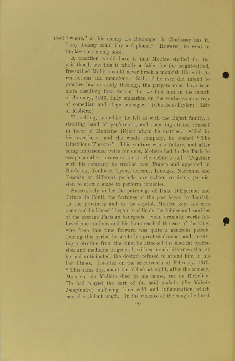 [345] where, ’ as his enemy Le Boulanger de Chalussay has it, “ any donkey could buy a diploma.” However, he went to the law courts only once. A tradition would have it that Moliere studied for the priesthood, but this is wholly a fable, for the bright-witted, free-willed Moliere could never brook a monkish life with its restrictions and monotony. Still, if he ever did intend to practice law or study theology, the purpose must have been more desultory than serious, for we find him in the month of January, 1643, fully embarked on the venturesome career of comedian and stage manager. (Chatfield-Taylor: Life of Moliere.) Travelling, actor-like, he fell in with the Bejart family, a strolling band of performers, and soon ingratiated himself in favor of Madeline Bejart whom he married. Aided by his sweetheart and the whole company, he opened “ The Illustrious Theatre.” This venture was a failure, and after being imprisoned twice for debt, Moliere had to flee Paris to escape another incarceration in the debtor’s jail. Together with his company he strolled over France and appeared in Bordeaux, Toulouse, Lyons, Orleans, Limoges, Harbonne and Pezenas at different periods, everywhere receiving permis- sion to erect a stage to perform comedies. Successively under the patronage of Duke D’Bpernon and Prince de Conti, the fortunes of the poet began to flourish. In the provinces and ip the capitol, Moliere kept his eyes open and he himself began to ridicule the foibles and vanities of the average Parisian bourgeois. Soon dramatic works fol- lowed one another, and his fame reached the ears of the king, who from this time forward was quite a generous patron. During this period he wrote his greatest dramas, and, receiv- ing protection from the king, he attacked the medical profes- sion and medicine in general, with so much bitterness that as he had anticipated, the doctors refused to attend him in his last illness. He died on the seventeenth of February, 1673. “ This same day, about ten o’clock at night, after the comed}q Monsieur de Moliere died in his house, rue de Eichelieu. He had played the part of the said malade {Le Mai ado Imaginaire) suffering from cold and inflammation which caused a violent cough. In the violence of the cough he burst