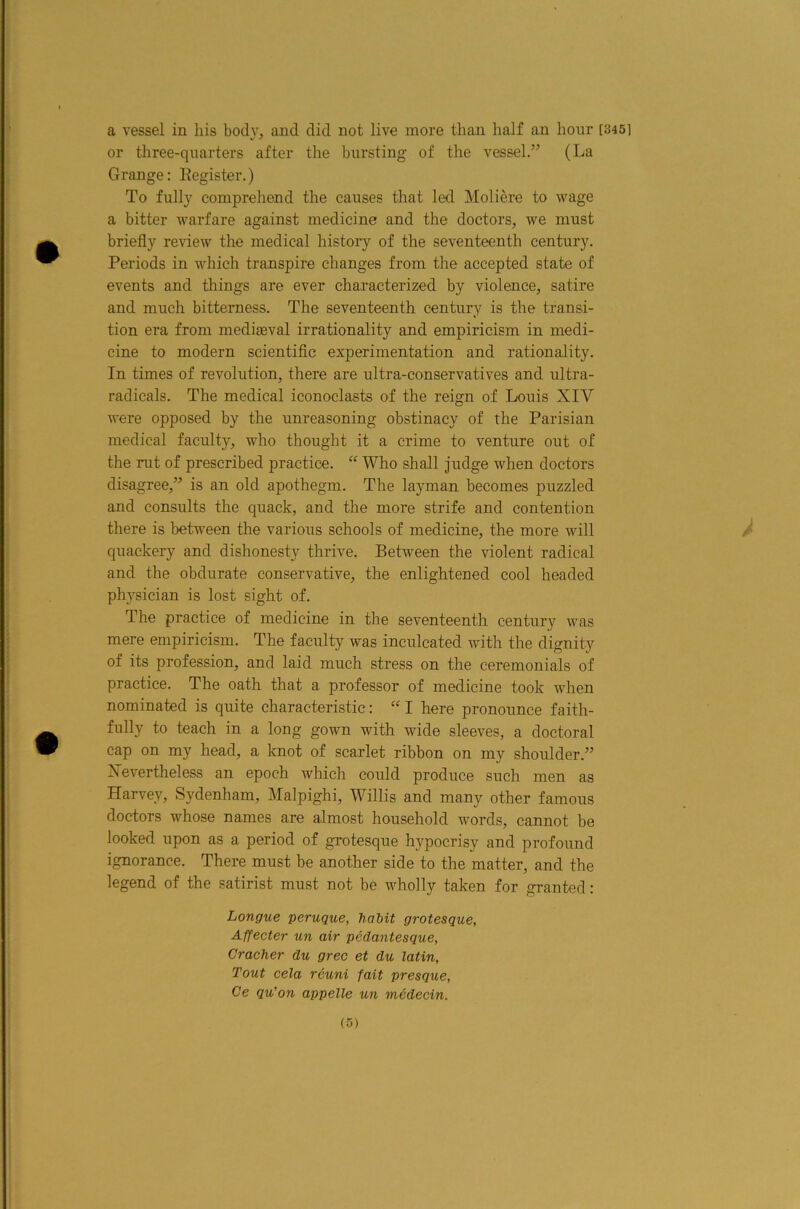 a vessel in his body, and did not live more than half an hour [3451 or three-quarters after the bursting of the vessel/^ (La Grange: Eegister.) To fully comprehend the causes that led Moliere to wage a bitter warfare against medicine and the doctors, we must briefly review the medical history of the seventeenth century. Periods in which transpire changes from the accepted state of events and things are ever characterized by violence, satire and much bitterness. The seventeenth century is the transi- tion era from mediaeval irrationality and empiricism in medi- cine to modern scientific experimentation and rationality. In times of revolution, there are ultra-conservatives and ultra- radicals. The medical iconoclasts of the reign of Louis XIV were opposed by the unreasoning obstinacy of the Parisian medical facult}^, who thought it a crime to venture out of the rut of prescribed practice. “ Who shall judge when doctors disagree,” is an old apothegm. The layman becomes puzzled and consults the quack, and the more strife and contention there is between the various schools of medicine, the more will quackery and dishonesty thrive. Between the violent radical and the obdurate conservative, the enlightened cool headed physician is lost sight of. The practice of medicine in the seventeenth century was mere empiricism. The faculty was inculcated with the dignity of its profession, and laid much stress on the ceremonials of practice. The oath that a professor of medicine took when nominated is quite characteristic: “ I here pronounce faith- fully to teach in a long gown with wide sleeves, a doctoral cap on my head, a knot of scarlet ribbon on my shoulder.” Xevertheless an epoch which could produce such men as Harvey, Sydenham, Malpighi, Willis and many other famous doctors whose names are almost household words, cannot be looked upon as a period of grotesque hypocrisy and profound ignorance. There must be another side to the matter, and the legend of the satirist must not be wholly taken for granted: Longue peruque, habit grotesque, Affecter un air pedantesque, Cracher du grec et du latin, Tout cela reuni fait presque, Ce qu’on appelle un medecin.