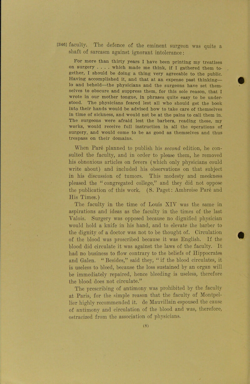 [346] facult5^ The defence of the eminent surgeon was quite a shaft of sarcasm against ignorant intolerance; For more than thirty years I have been printing my treatises on surgery .... which made me think, if I gathered them to- gether, I should be doing a thing very agreeable to the public. Having accomplished it, and that at an expense past thinking— lo and behold—the physicians and the surgeons have set them- selves to obscure and suppress them, for this sole reason, that I wrote in our mother tongue, in phrases quite easy to be under- stood. The physicians feared lest all who should get the book into their hands would be advised how to take care of themselves in time of sickness, and would not be at the pains to call them in. The surgeons were afraid lest the barbers, reading these, my works, would receive full instruction in all the operations of surgery, and would come to be as good as themselves and thus trespass on their domains. When Pare planned to publish his second edition, he con- sulted the faculty, and in order to please them, he removed his obnoxious articles on fevers (which only physicians could write about) and included his observations on that subject in his discussion of tumors. This modesty and meekness pleased the “ congregated college,” and they did not oppose the publication of this work. (S. Paget: Ambroise Pare and His Times.) The faculty in the time of Louis XIV was the same in aspirations and ideas as the faculty in the times of the last Valois. Surgery was opposed because no dignified physician would hold a knife in his hand, and to elevate the barber to the dignity of a doctor was not to be thought of. Circulation of the blood was proscribed because it was English. If the blood did circulate it was against the laws of the faculty. It had no business to flow contrary to the beliefs of Hippocrates and Galen. Besides,” said they, “ if the blood circulates, it is useless to bleed, because the loss sustained by an organ will be immediately repaired, hence bleeding is useless, therefore the blood does not circulate.” The prescribing of antimony was prohibited by the faculty at Paris, for the simple reason that the faculty of Montpel- lier highly recommended it. de Mauvillain espoused the cause of antimony and circulation of the blood and was, therefore, ostracized from the association of physicians.