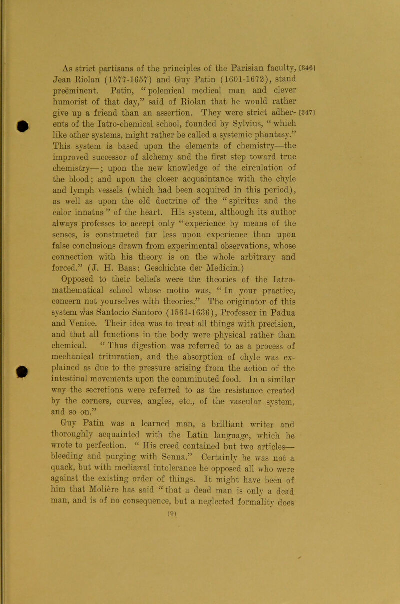 As strict partisans of the principles of the Parisian faculty, [346] Jean Eiolan (1577-1G57) and Guy Patin (1601-1672), stand preeminent. Patin, polemical medical man and clever humorist of that day,” said of Eiolan that he would rather give up a friend than an assertion. They were strict adher- [847] ents of the latro-chemical school, founded by Sylvius, “ which like other systems, might ratlier be called a systemic phantasy.” This system is based upon the elements of chemistry—the improved successor of alchemy and the first step toward true chemistry—; upon the new knowledge of the circulation of the blood; and upon the closer acquaintance with the chyle and lymph vessels (which had been acquired in this period), as well as upon the old doctrine of the spiritus and the calor innatus ” of the heart. His system, although its author always professes to accept only “experience by means of the senses, is constructed far less upon experience than upon false conclusions drawn from experimental observations, whose connection with his theory is on the whole arbitrary and forced.” (J. H. Baas: Geschichte der Medicin.) Opposed to their beliefs were the theories of the latro- mathematical school whose motto was, “ In your practice, concern not yourselves with theories.” The originator of this system was Santorio Santoro (1561-1636), Professor in Padua and Venice. Their idea was to treat all things with precision, and that all functions in the body were physical rather than chemical. “ Thus digestion was referred to as a process of mechanical trituration, and the absorption of chyle was ex- plained as due to the pressure arising from the action of the intestinal movements upon the comminuted food. In a similar way the secretions were referred to as the resistance created by the comers, curves, angles, etc., of the vascular system, and so on.” Guy Patin was a learned man, a brilliant writer and thoroughly acquainted with the Latin language, which he wrote to perfection. “ His creed contained but two articles— bleeding and purging with Senna.” Certainly he was not a quack, but with mediaival intolerance he opposed all who were against the existing order of things. It might have been of him that Moliere has said “ that a dead man is only a dead man, and is of no consequence, but a neglected formality does