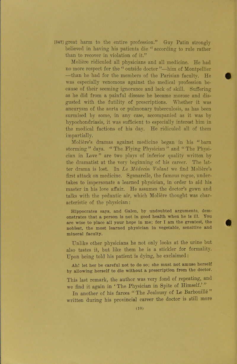[347] great harm to the entire profession.’’ Guy Patin strongly believed in having his patients die “ according to rule rather than to recover in violation of it.” Moliere ridiculed all physicians and all medicine. He had no more respect for the “ outside doctor ”—him of Montpellier —than he had for the members of the Parisian faculty. He was especially venomous against the medical profession be- cause of their seeming ignorance and lack of skill. Suffering as he did from a painful disease he became morose and dis- gusted with the futility of prescriptions. Whether it was aneurysm of the aorta or pulmonary tuberculosis, as has been surmised by some, in any case, accompanied as it was by hypochondriasis, it was sufficient to especially interest him in the medical factions of his day. He ridiculed all of them impartially. Moliere’s dramas against medicine began in his ^‘bam storming ” days. “ The Pljdng Physician ” and “ The Physi- cian in Love ” are two plays of inferior quality written by the dramatist at the vexy beginning of his career. The lat- ter drama is lost. In Le Mededn Volant we find Moliere’s first attack on medicine. Sganarelle, the famous rogue, under- takes to impersonate a learned physician, in order to aid his master in his love affair. He assumes the doctor’s gown and talks with the pedantic air, which Moliere thought was char- acteristic of the physician; Hippocrates says, and Galen, by undoubted arguments, dem- onstrates that a person is not in good health when he is ill. You are wise to place all your hope in me; for I am the greatest, the noblest, the most learned physician in vegetable, sensitive and mineral faculty. Unlike other physicians he not only looks at the urine but also tastes it, but like them he is a stickler for formality. Upon being told his patient is dying, he exclaimed: Ah! let her be careful not to do so; she must not amuse herself by allowing herself to die without a prescription from the doctor. This last remark, the author was very fond of repeating, and we find it again in ‘ The Physician in Spite of Himself.’ ” In another of his farces “The Jealousy of Le Barbouille” written during his provincial career the doctor is still more