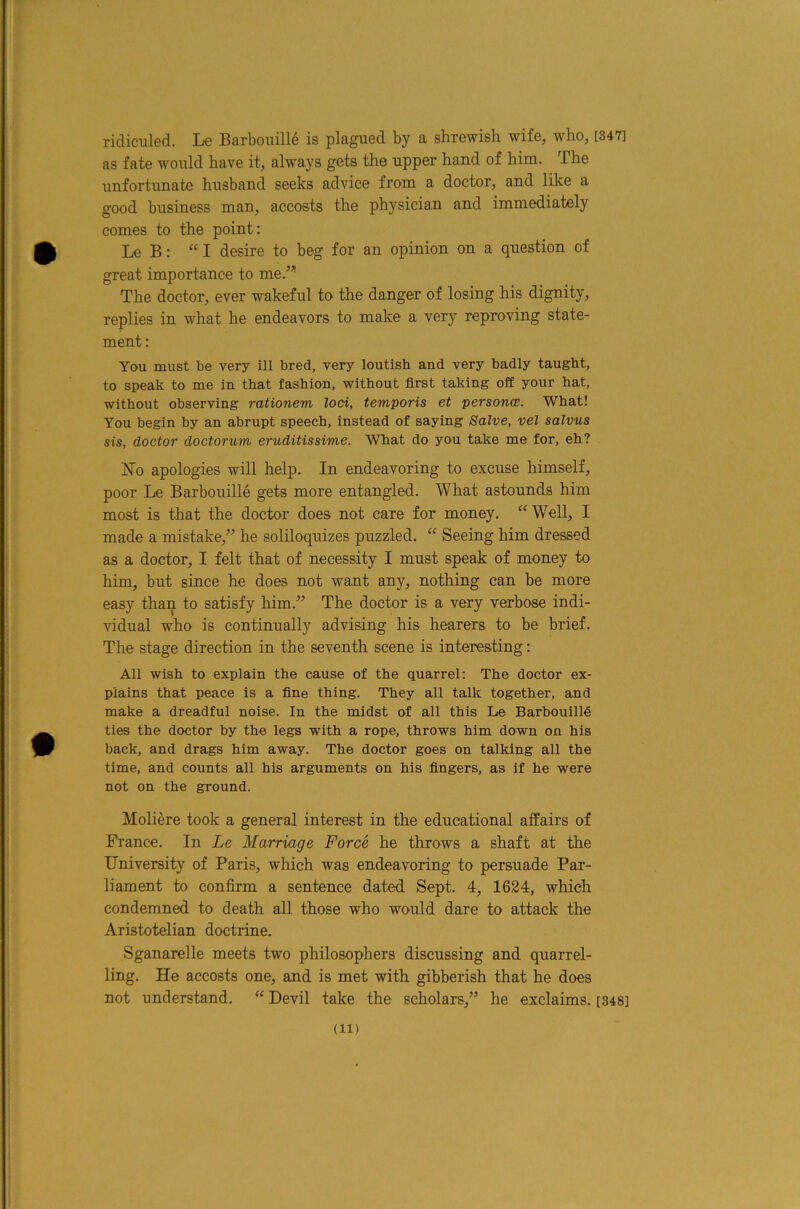 ridiculed. Le Barbouille is plagued by a shrewish wife, who, [347] as fate would have it, always gets the upper hand of him. The unfortunate husband seeks advice from a doctor, and like a good business man, accosts the physician and immediately comes to the point: Le B: “I desire to beg for an opinion on a question of great importance to me.^’’ The doctor, ever wakeful to the danger of losing his dignity, replies in what he endeavors to make a very reproving state- ment : You must be very ill bred, very loutish and very badly taught, to speak to me in that fashion, without first taking off your hat, without observing rationem loci, temporis et personce. What! You begin by an abrupt speech, instead of saying Salve, vel salvus sis, doctor doctorum eruditissime. What do you take me for, eh? iSTo apologies will help. In endeavoring to excuse himself, poor Le Barbouille gets more entangled. What astounds him most is that the doctor does not care for money. “ Well, I made a mistake,” he soliloquizes puzzled. “ Seeing him dressed as a doctor, I felt that of necessity I must speak of money to him, but since he does not want any, nothing can be more easy than to satisfy him.” The doctor is a very verbose indi- vidual who is continually advising his hearers to be brief. The stage direction in the seventh scene is interesting: All wish to explain the cause of the quarrel: The doctor ex- plains that peace is a fine thing. They all talk together, and make a dreadful noise. In the midst of all this Le Barbouilld ties the doctor by the legs with a rope, throws him down on his hack, and drags him away. The doctor goes on talking all the time, and counts all his arguments on his fingers, as if he were not on the ground. Moliere took a general interest in the educational affairs of France. In Le Marriage Force he throws a shaft at the University of Paris, which was endeavoring to persuade Par- liament to confirm a sentence dated Sept. 4, 1624, which condemned to death all those who would dare to attack the Aristotelian doctrine. Sganarelle meets two philosophers discussing and quarrel- ling. He accosts one, and is met with gibberish that he does not understand. “ Devil take the scholars,” he exclaims. [848]