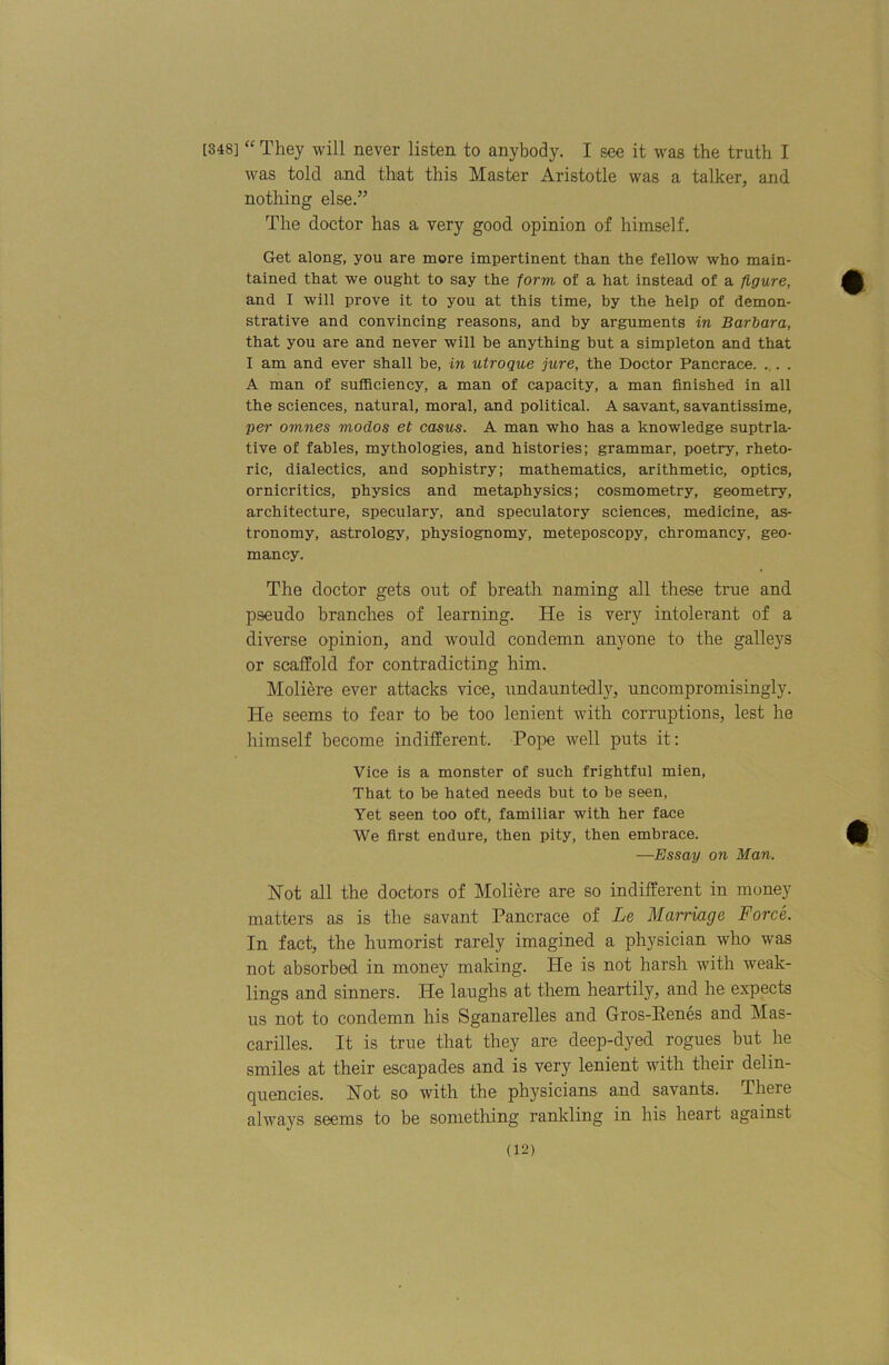 [348] They will never listen to anybody. I see it was the truth I was told and that this Master Aristotle was a talker, and nothing else.” The doctor has a very good opinion of himself. Get along, you are more impertinent than the fellow who main- tained that we ought to say the form of a hat instead of a figure, and I will prove it to you at this time, by the help of demon- strative and convincing reasons, and by arguments in Barbara, that you are and never will be anything but a simpleton and that I am and ever shall be, in uiroque jure, the Doctor Pancrace. . . . A man of sufficiency, a man of capacity, a man finished in all the sciences, natural, moral, and political. A savant, savantissime, per omnes modos et casv^. A man who has a knowledge suptrla- tive of fables, mythologies, and histories; grammar, poetry, rheto- ric, dialectics, and sophistry; mathematics, arithmetic, optics, ornicritics, physics and metaphysics; cosmometry, geometry, architecture, speculary, and speculatory sciences, medicine, as- tronomy, astrology, physiognomy, meteposcopy, chromancy, geo- mancy. The doctor gets out of breath naming all these true and pseudo branches of learning. He is very intolerant of a diverse opinion, and would condemn anyone to the galleys or scaffold for contradicting him. Moliere ever attacks vice, undauntedly, uncompromisingly. He seems to fear to be too lenient with corruptions, lest he himself become indifferent. Pope well puts it; Vice is a monster of such frightful mien. That to be hated needs but to be seen. Yet seen too oft, familiar with her face We first endure, then pity, then embrace. —Essay on Man. Hot all the doctors of Moliere are so indifferent in money matters as is the savant Pancrace of Le Mairiage Force. In fact, the humorist rarely imagined a physician who was not absorbed in money making. He is not harsh with weak- lings and sinners. He langhs at them heartily, and he expects us not to condemn his Sganarelles and Gros-Eenes and Mas- carilles. It is true that they are deep-dyed rogues but he smiles at their escapades and is very lenient with their delin- quencies. Hot so with the physicians and savants. There always seems to be something rankling in his heart against