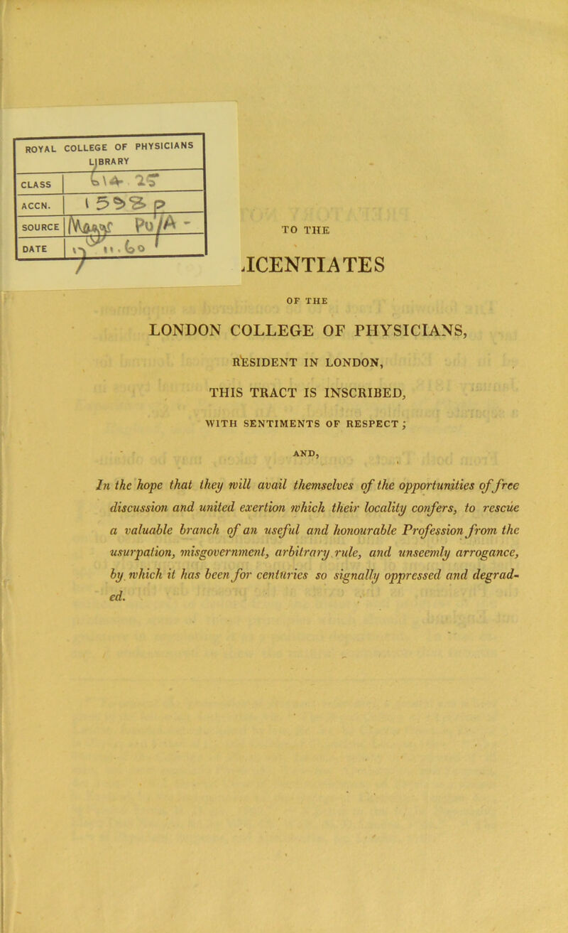 TO THE JCENTIATES OF THE LONDON COLLEGE OF PHYSICIANS, RESIDENT IN LONDON, THIS TRACT IS INSCRIBED, WITH SENTIMENTS OF RESPECT ; AND, In the hope that they will avail themselves of the opportunities of free discussion and united exertion which their locality confers, to rescue a valuable branch of an useful and honourable Profession from the usurpation, misgovernment, arbitrary rule, and unseemly arrogance, by which it has been for centuries so signally oppressed and degrad- ed. royal college of physicians LJBRARY CLASS ACCN. i p SOURCE lW*r Po/A ' DATE