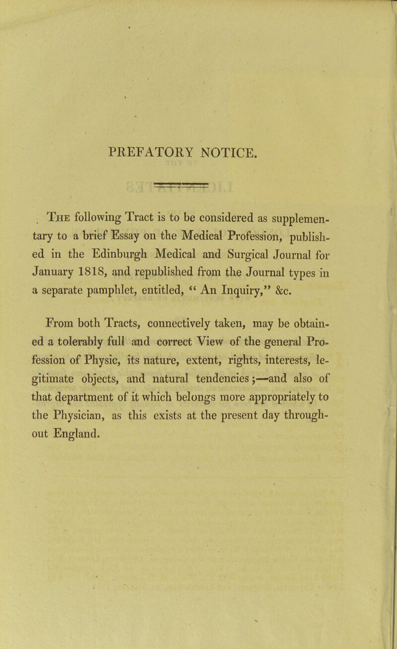 PREFATORY NOTICE. The following Tract is to be considered as supplemen- tary to a brief Essay on the Medical Profession, publish- ed in the Edinburgh Medical and Surgical Journal for January 1818, and republished from the Journal types in a separate pamphlet, entitled, “ An Inquiry,” &c. From both Tracts, connectively taken, may be obtain- ed a tolerably full and correct View of the general Pro- fession of Physic, its nature, extent, rights, interests, le- gitimate objects, and natural tendencies;—and also of that department of it which belongs more appropriately to the Physician, as this exists at the present day through- out England.