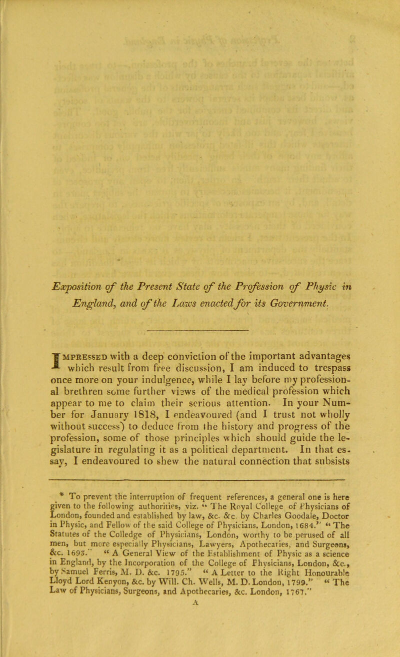 Exposition of the Present State of the Profession of Physic in England, and of the Laws enacted for its Government. T mpressed with a deep conviction of the important advantages which result from free discussion, I am induced to trespass once more on your indulgence, while I lay before my profession- al brethren some further views of the medical profession which appear to me to claim their serious attention. In your Num- ber for January 1818, I endeavoured (and I trust not wholly without success') to deduce from the history and progress of the profession, some of those principles which should guide the le- gislature in regulating it as a political department. In that es. say, I endeavoured to shew the natural connection that subsists * To prevent the interruption of frequent references, a general one is here given to the following authorities, viz. “ The Royal College of Physicians of London, founded and established bylaw', &c- &c. by Charles Goodale, Doctor in Physic, and Fellow of the said College of Physicians. London, 1684.’' “ The Statutes of the Colledge of Physicians, London, worthy to be perused of all men, but mere especially Physicians, Lawyers, Apothecaries, and Surgeons, &c. 1693. “ A General View of the Establishment of Physic as a science in England, by the Incorporation of the College of Physicians, London, &c\, by Samuel Ferris, M. D. &c. 1795.” “ A Letter to the Right Honourable Lloyd Lord Kenyon, &c. by Will. Ch. Wells, M. D. London, 1799.” “ The Law of Physicians, Surgeons, and Apothecaries, &c. London, 1767.” A