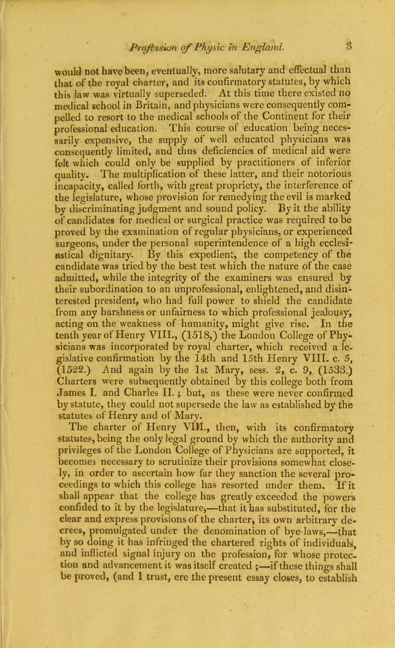 would not have been, eventually, more salutary and effectual than that of the royal charter, and its confirmatory statutes, by which this law was virtually superseded. At this time there existed no medical school in Britain, and physicians were consequently com- pelled to resort to the medical schools of the Continent for their professional education. This course of education being neces- sarily expensive, the supply of well educated physicians was consequently limited, and thus deficiencies of medical aid were felt which could only be supplied by practitioners of inferior quality. The multiplication of these latter, and their notorious incapacity, called forth, with great propriety, the interference of the legislature, whose provision for remedying the evil is marked by discriminating judgment and sound policy. By it the ability of candidates for medical or surgical practice was required to be proved by the examination of regular physicians, or experienced surgeons, under the personal superintendence of a high ecclesi- astical dignitary. By this expedient, the competency of the candidate was tried by the best test which the nature of the case admitted, while the integrity of the examiners was ensured by their subordination to an unprofessional, enlightened, and disin- terested president, who had full power to shield the candidate from any harshness or unfairness to which professional jealousy, acting on the weakness of humanity, might give rise. In the tenth year of Henry VIII., (1518,) the London College of Phy- sicians was incorporated by royal charter, which received a le- gislative confirmation by the 14th and 15th Henry VIII. c. 5, (1522.) And again by the 1st Mary, sess. 2, c. 9, (1533.) Charters were subsequently obtained by this college both from James I. and Charles II.; but, as these were never confirmed by statute, they could not supersede the law as established by the statutes of Henry and of Mary. The charter of Henry VIII., then, with its confirmatory statutes, being the only legal ground by which the authority and privileges of the London College of Physicians are supported, it becomes necessary to scrutinize their provisions somewhat close- ly, in order to ascertain how far they sanction the several pro- ceedings to which this college has resorted under them. If it shall appear that the college has greatly exceeded the powers confided to it by the legislature,—that it has substituted, for the clear and express provisions of the charter, its own arbitrary de- crees, promulgated under the denomination of bye-laws,—that by so doing it has infringed the chartered rights of individuals, and inflicted signal injury on the profession, for whose protec- tion and advancement it was itself created ;—if these things shall be proved, (and I trust, ere the present essay closes, to establish