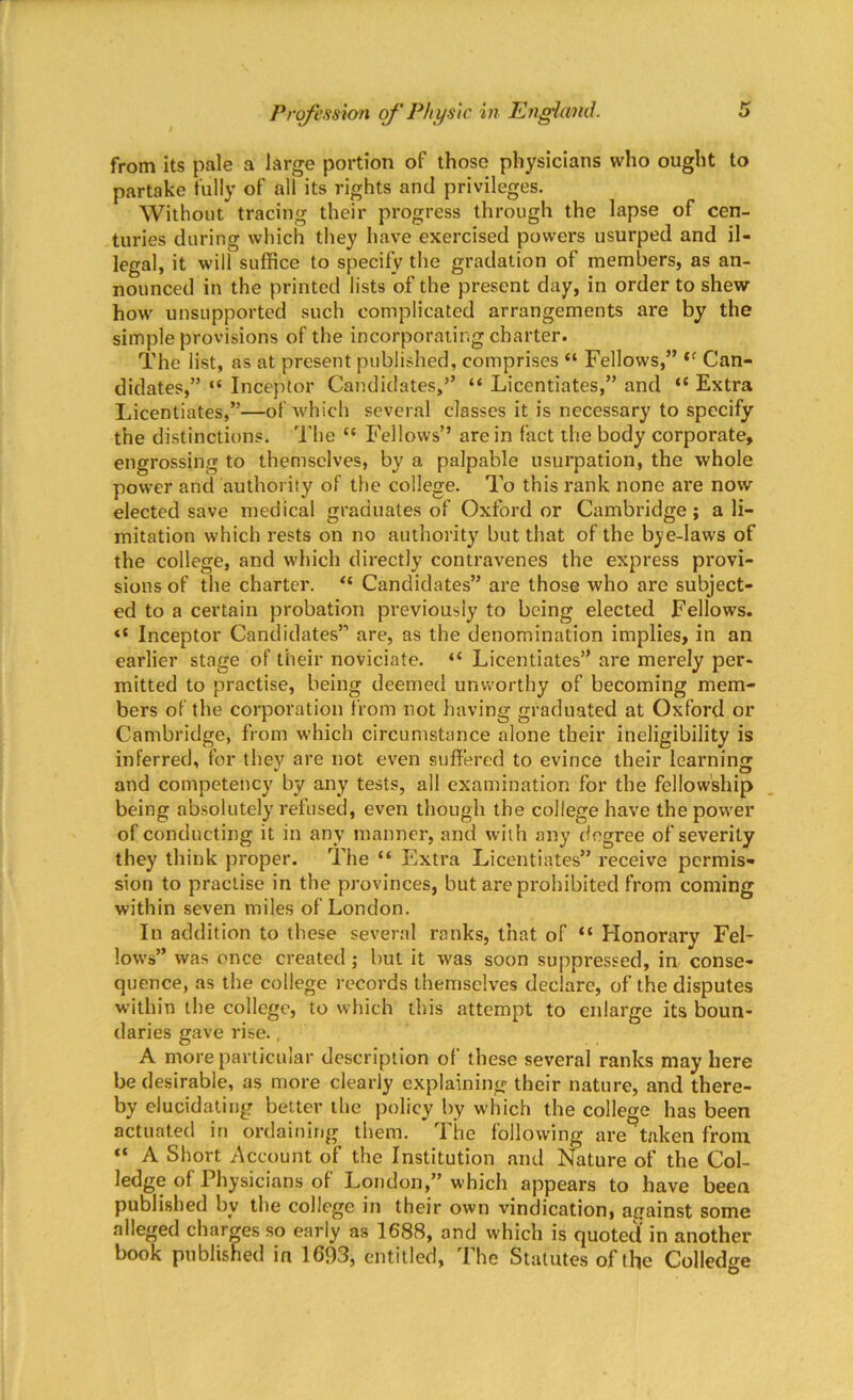 from its pale a large portion of those physicians who ought to partake fully of all its rights and privileges. Without tracing their progress through the lapse of cen- turies during which they have exercised powei’s usurped and il- legal, it will suffice to specify the gradation of members, as an- nounced in the printed lists of the present day, in order to shew how unsupported such complicated arrangements are by the simple provisions of the incorporating charter. The list, as at present published, comprises “ Fellows,” t( Can- didates,” “ Inceptor Candidates,” “ Licentiates,” and “ Extra Licentiates,”—of which several classes it is necessary to specify the distinctions. The “ Fellows” are in fact the body corporate, engrossing to themselves, by a palpable usurpation, the whole power and authority of the college. To this rank none are now elected save medical graduates of Oxford or Cambridge; a li- mitation which rests on no authority but that of the bye-laws of the college, and which directly contravenes the express provi- sions of the charter. “ Candidates” are those who are subject- ed to a certain probation previously to being elected Fellows. «* Inceptor Candidates” are, as the denomination implies, in an earlier stage of their noviciate. “ Licentiates” are merely per- mitted to practise, being deemed unworthy of becoming mem- bers of the corporation from not having graduated at Oxford or Cambridge, from which circumstance alone their ineligibility is inferred, for they are not even suffered to evince their learning and competency by any tests, all examination for the fellowship being absolutely refused, even though the college have the power of conducting it in any manner, and with any degree of severity they think proper. The “ Extra Licentiates” receive permis- sion to practise in the provinces, but are prohibited from coming within seven miles of London. In addition to these several ranks, that of “ Honorary Fel- lows” was once created ; but it was soon suppressed, in conse- quence, as the college records themselves declare, of the disputes within the college, to which this attempt to enlarge its boun- daries gave rise., A more particular description ol these several ranks may here be desirable, as more clearly explaining their nature, and there- by elucidating better the policy by which the college has been actuated in ordaining them. The following are taken from “ A Short Account of the Institution and Nature of the Col- ledge of Physicians of London,” which appears to have been published bv the college in their own vindication, against some alleged charges so early as 1688, and which is quoted in another book published in 1693, entitled. The Statutes of the Colledge