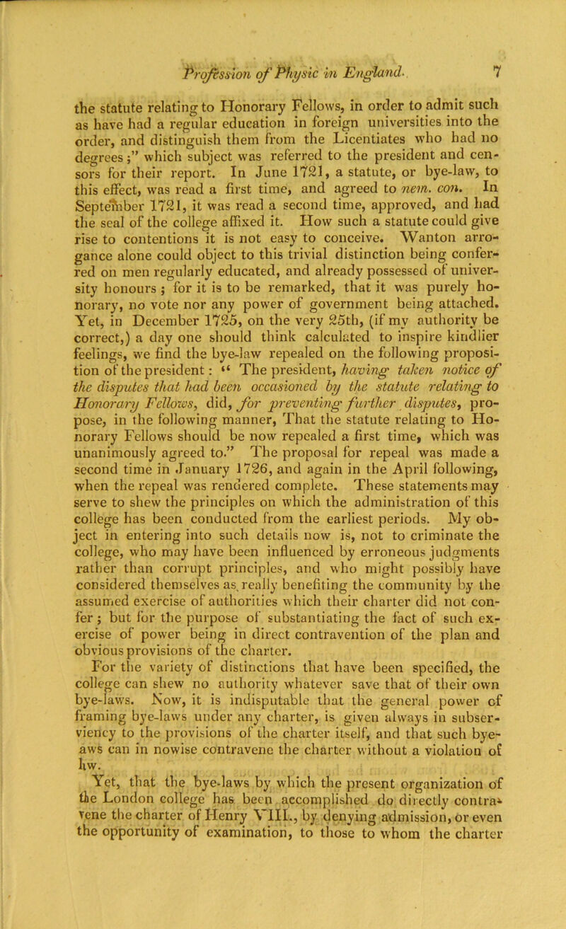 the statute relating to Honorary Fellows, in order to admit such as have had a regular education in foreign universities into the order, and distinguish them from the Licentiates who had no degrees;” which subject was referred to the president and cen- sors for their report. In June 1721, a statute, or bye-law, to this effect, was read a first time, and agreed to nem. con. In September 1721, it was read a second time, approved, and had the seal of the college affixed it. How such a statute could give rise to contentions it is not easy to conceive. Wanton arro- gance alone could object to this trivial distinction being confer- red on men regularly educated, and already possessed of univer- sity honours ; for it is to be remarked, that it was purely ho- norary, no vote nor any power of government being attached. Yet, in December 1725, on the very 25th, (if mv authority be correct,) a day one should think calculated to inspire kindlier feelings, we find the bye-law repealed on the following proposi- tion of the president: “ The president, having taken notice of the disputes that had been occasioned by the statute relating to Honorary Fellows, did, for preventing further disputes, pro- pose, in the following manner, That the statute relating to Ho- norary Fellows should be now repealed a first time, which was unanimously agreed to.” The proposal for repeal was made a second time in January 1726, and again in the April following, when the repeal was rendered complete. These statements may serve to shew the principles on which the administration of this college has been conducted from the earliest periods. My ob- ject in entering into such details now is, not to criminate the college, who may have been influenced by erroneous judgments rather than corrupt principles, and who might possibly have considered themselves as really benefiting the community by the assumed exercise of authorities which their charter did not con- fer ; but for the purpose of substantiating the fact of such ex- ercise of power being in direct contravention of the plan and obvious provisions of the charter. For the variety of distinctions that have been specified, the college can shew no authority whatever save that of their owm bye-law's. Now, it is indisputable that the general power cf framing bye-laws under any charter, is given always in subser- viency to the provisions of the charter itself, and that such bye- aws can in nowise contravene the charter without a violation of liw. Yet, that the bye-laws by which the present organization of the London college has been accomplished do directly contra* vene the charter of Henry \ III., by denying admission, or even the opportunity of examination, to those to whom the charter