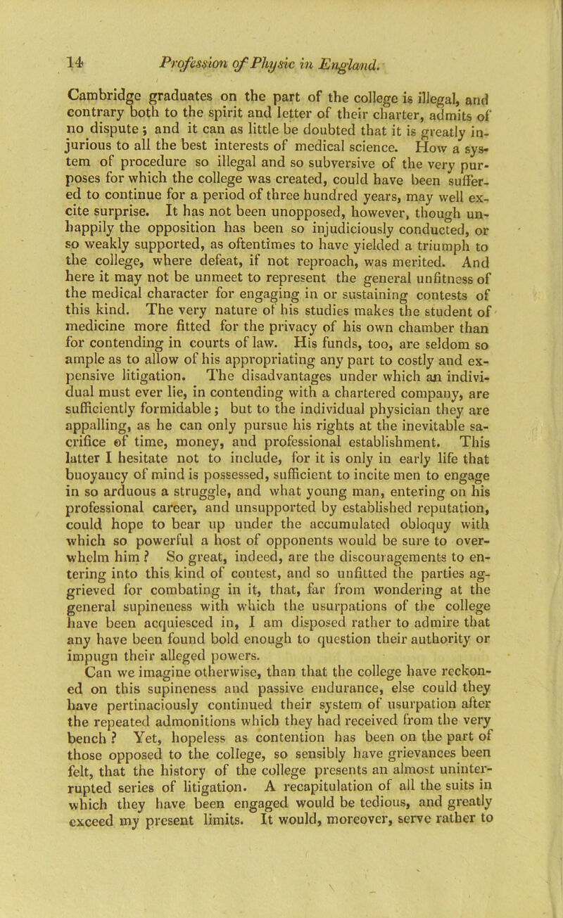 Cambridge graduates on the part of the college is illegal, arid contrary both to the spirit and letter of their charter, admits of no dispute ; and it can as little be doubted that it is greatly in- jurious to all the best interests of medical science. How a sys- tem of procedure so illegal and so subversive of the very pur- poses for which the college was created, could have been suffer- ed to continue for a period of three hundred years, may well ex- cite surprise. It has not been unopposed, however, though un- happily the opposition has been so injudiciously conducted, or so weakly supported, as oftentimes to have yielded a triumph to the college, where defeat, if not reproach, was merited. And here it may not be unmeet to represent the general unfitness of the medical character for engaging in or sustaining contests of this kind. The very nature of his studies makes the student of medicine more fitted for the privacy of his own chamber than for contending in courts of law. His funds, too, are seldom so ample as to allow of his appropriating any part to costly and ex- pensive litigation. The disadvantages under which an indivi- dual must ever lie, in contending with a chartered company, are sufficiently formidable; but to the individual physician they are appalling, as he can only pursue his rights at the inevitable sa- crifice ©f time, money, and professional establishment. This latter I hesitate not to include, for it is only in early life that buoyancy of mind is possessed, sufficient to incite men to engage in so arduous a struggle, and what young man, entering on his professional careei', and unsupported by established reputation, could hope to bear up under the accumulated obloquy with which so powerful a host of opponents would be sure to over- whelm him ? So great, indeed, are the discouragements to en- tering into this kind of contest, and so unfitted the parties ag- grieved for combating in it, that, far from wondering at the general supineness with which the usurpations of the college have been acquiesced in, I am disposed rather to admire that any have been found bold enough to question their authority or impugn their alleged powers. Can we imagine otherwise, than that the college have reckon- ed on this supineness and passive endurance, else could they have pertinaciously continued their system of usurpation after the repeated admonitions which they had received from the very bench ? Yet, hopeless as contention has been on the part of those opposed to the college, so sensibly have grievances been felt, that the history of the college presents an almost uninter- rupted series of litigation. A recapitulation of all the suits in which they have been engaged would be tedious, and greatly exceed my present limits. It would, moreover, serve rather to