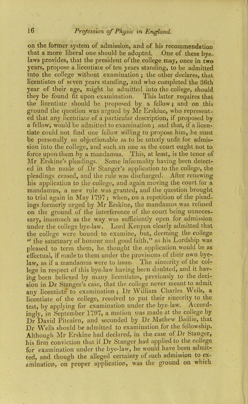 on the former system of admission, and of his recommendation that a more liberal one should be adopted. One of these bye- laws provides, that the president of the college may, once in two years, propose a licentiate of ten years standing, to be admitted into the college without examination ; the other declares, that licentiates of seven years standing, and who completed the 36th year of their age, might be admitted into the coliege, should they be found fit upon examination. This latter requires that the licentiate should be proposed by a fellow; and on this ground the question was argued by Mr Erskine, who represent- ed that any licentiate of a particular description, if proposed by a fellow, would be admitted to examination ; and that, if a licen- tiate could not find one fellow willing to propose him, he must be personally so objectionable as to be utterly unfit for admis- sion into the college, and such an one as the court ought not to force upon them by a mandamus. This, at least, is the tenor of Mr Erskine’s pleadings. Some informality having been detect- ed in the mode of Dr Stanger’s application to the college, the pleadings ceased, and the rule was discharged. After renewing his application to the college, and again moving the court for a mandamus, a new rule was granted, and the question brought to trial again in May 1797; when, on a repetition of the plead- ings formerly urged by Mr Erskine, the mandamus was refused on the ground of the interference of the court being unneces- sary, inasmuch as the way was sufficiently open for admission under the college bye-law. Lord Kenyon clearly admitted that the college were bound to examine, but, deeming the college “ the sanctuary of honour and good faith,” as his Lordship was pleased to term them, he thought the application would be as elfectual, if made to them under the provisions of their own bye- law, as if a mandamus were to issue. The sincerity ot the col- lege in respect of this bye-law having been doubted, and it hav- ing been believed by many licentiates, previously to the deci- sion in Dr Stanger’s case, that the college never meant to admit any licentiate to examination ; Dr William Charles Wells, a licentiate of the college, resolved to put their sincerity to the test, by applying for examination under the bye-law. Accord- ingly, in September 1797, a motion was made at the college by Dr David Pitcairn, and seconded by Dr Mathew Baillie, that Dr Wells should be admitted to examination for the fellowship. Although Mr Erskine had declared, in the case ol Dr Stanger, liis firm conviction that if Dr Stanger had applied to the college for examination under the bye-law, he would have been admit- ted, and though the alleged certainty of such admission to ex- amination, on proper application, was the ground on which