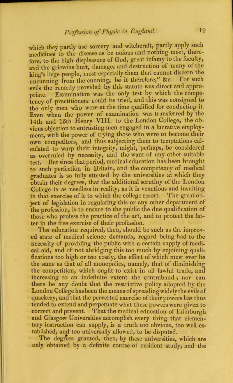 which they partly use sorcery and witchcraft, partly apply such medicines to the disease as be noious and nothing meet, there- fore, to the high displeasure of God, great infamy to the faculty, and the grievous hurt, damage, and destruction of many of the king’s liege people, most especially them that cannot discern the uncunning from the cunning, be it therefore,” &c. For such evils the remedy provided by this statute was direct and appro- priate. Examination was the only test by which the compe- tency of practitioners could be tried, and this was consigned to the only men who were at the time qualified for conducting it. Even when the power of examination was transferred by the 14th and 15th Henry VIII. to the London College, the ob- vious objection to entrusting men engaged in a lucrative employ- ment, with the power of trying those who were to become their own competitors, and thus subjecting them to temptations cal- culated to warp their integrity, might, perhaps, be considered as overruled by necessity, and the want of any other suitable test. But since that period, medical education has been brought to such perfection in Britain, and the competency of medical graduates is so fully attested by the universities at which they obtain their degrees, that the additional scrutiny of the London College is as needless in reality, as it is vexatious and insulting in that exercise of it to which the college resort. The great ob- ject of legislation in regulating this or any other department of the profession, is to ensure to the public the due qualification of those who profess the practice of the art, and to protect the lat- ter in the free exercise of their profession. The education required, then, should be such as the improv- ed state of medical science demands, regard being had to the necessity of providing the public with a certain supply of medi- cal aid, and of not abridging this too much by enjoining quali- fications too high or too costly, the effect of which must ever be the same as that of all monopolies, namely, that of diminishing the competition, which ought to exist in all lawful trade, and increasing to an indefinite extent the contraband ; nor can there be any doubt that the restrictive policy adopted by the London College has been the means of spreading widely the evils of quackery, and that the perverted exercise of their powers has thus tended to extend and perpetuate what these powers were given to correct and prevent. That the medical education of Edinburgh and Glasgow Universities accomplish every thing that elemen- tary instruction can supply, is a truth too obvious, too well es- tablished, and too universally allowed, to be disputed. The degrees granted, then, by these universities, which are only obtained by a definite course of resident study, and the