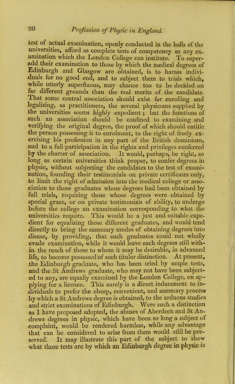test of actual examination, openly conducted in the halls of the universities, afford as complete tests of competency as any ex- amination which the London College can institute. To super- add their examination to those by which the medical degrees of Edinburgh and Glasgow are obtained, is to harass indivi- duals for no good end, and to subject them to trials which, while utterly superfluous, may chance too to be decided on far different grounds than the real merits of the candidate. That some central association should exist for enrolling and legalizing, as practitioners, the several physicians supplied by the universities seems highly expedient; but the functions of such an association should be confined to examining and verifying the original degree, the proof of which should entitle the person possessing it to enrolment, to the right of freely ex- ercising his profession in any part of the British dominions, aud to a full participation in the rights and privileges conferred by the charter of association. It would, perhaps, be right, so long as certain universities think proper, to confer degrees in physic, without subjecting the candidates to the test of exami- nation, founding their testimonials on private certificates only, to limit the right of admission into the medical college or asso- ciation to those graduates whose degrees had been obtained by full trials, requiring those whose degrees were obtained by special grace, or on private testimonials of ability, to undergo before the college an examination corresponding to what the universities require. This would be a just and suitable expe- dient for equalizing those different graduates, and would tend directly to bring the summary modes of obtaining degrees into disuse, by providing, that such graduates could not wholly evade examination, while it would leave such degrees still with- in the reach of those to whom it may be desirable, in advanced life, to become possessed of such titular distinction. At present, the Edinburgh graduate, who has been tried by ample tests, and the St Andrews graduate, who may not have been subject- ed to any, are equally examined by the London College, on ap- plying for a licence. This surely is a direct inducement to in- dividuals to prefer the cheap, convenient, and summary process by which a St Andrews degree is obtained, to the arduous studies and strict examinations of Edinburgh. Were such a distinction as I have proposed adopted, the abuses of Aberdeen and St An- drews degrees in physic, which have been so long a subject of complaint, would be rendered harmless, while any advantage that can be considered to arise from them would still be pre- served! It may illustrate this part of the subject to shew what those tests are by which an Edinburgh degree in physic is