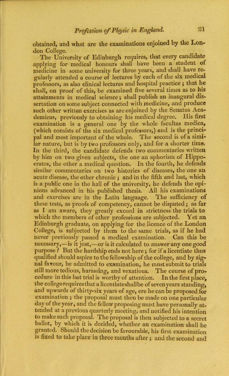 obtained, and what are the examinations enjoined by the Lon- don College. The University of Edinburgh requires, that every candidate applying for medical honours shall have been a student of medicine in some university for three years, and shall have re- gularly attended a course of lectures by each of the six medical professors, as also clinical lectures and hospital practice j that he shall, on proof of this, be examined five several times as to his attainments in medical science; shall publish an inaugural dis- sertation on some subject connected with medicine, and produce such other written exercises as are enjoined by the Senatus Aca- demicus, previously to obtaining his medical degree. Ilis first examination is a general one by the whole facultas medica, (which consists of the six medical professors,) and is the princi- pal and most important of the whole. The second is of a simi- lar nature, but is by two professors only, and for a shorter time. In the third, the candidate defends two commentaries written by him on two given subjects, the one an aphorism of Hippo- crates, the other a medical question. In the fourth, he defends similar commentaries on two histories of diseases, the one an acute disease, the other chronic ; and in the fifth and last, which is a public one in the hall of the university, he defends the opi- nions advanced in his published thesis. All his examinations and exercises are in the Latin language. The sufficiency of these tests, as proofs of competency, cannot be disputed j as far as I am aware, they greatly exceed in strictness the trials to which the members of other professions are subjected. Yet an Edinburgh graduate, on applying for the licence of the London College, is subjected by them to the same trials, as if he had never previously passed a medical examination. Can this be necessary,—is it just,—or is it calculated to answer any one good purpose ? But the hardship ends not here; for if a licentiate thus qualified should aspire to the fellowship of the college, and by sig- nal favour, be admitted to examination, he must submit to trials still more tedious, harassing, and vexatious. The course of pro- cedure in this last trial is worthy of attention. In the first place, the college requires that a licentiate shall be ofsevenyears standing, and upwards of thirty-six years of age, ere he can be proposed for examination ; the proposal must then be made on one particular day of the year, and the fellow proposing must have personally at- tended at a previous quarterly meeting, and notified his intention to make such proposal. The proposal is then subjected to a secret ballot, by which it is decided, whether an examination shall be granted. Should the decision be favourable, his first examination is fixed to take place in three months after; and the second and
