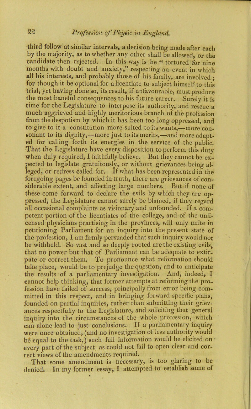 third follow at similar intervals, a decision being made after each by the majority, as to whether any other shall be allowed, or the candidate then rejected. In this way is he “ tortured for nine months with doubt and anxiety,” respecting an event in which all his interests, and probably those of his family, are involved ; for though it be optional for a licentiate to subject himself to this trial, yet having done so, its result, if unfavourable, must produce the most baneful consequences to his future career. Surely it is time for the Legislature to interpose its authority, and rescue a much aggrieved and highly meritorious branch of the profession from the despotism by which it has been too long oppressed, and to give to it a constitution more suited to its wants,—more con- sonant to its dignity,—more just to its merits,—and more adapt- ed for calling forth its energies in the service of the public. That the Legislature have every disposition to perform this duty when duly required, I faithfully believe. But they cannot be ex- pected to legislate gratuitously, or without grievances being al- leged, or redress called for. If what has been represented in the foregoing pages be founded in truth, there are grievances of con- siderable extent, and affecting large numbers. But if none of these come forward to declare the evils by which they are op- pressed, the Legislature cannot surely be blamed, if they regard all occasional complaints as visionary and unfounded. If a com- petent portion of the licentiates of the college, and of the unli- censed physicians practising in the provinces, will only unite in petitioning Parliament for an inquiry into the present state of the profession, I am firmly persuaded that such inquiry would not be withheld. So vast and so deeply rooted are the existing evils, that no power but that of Parliament can be adequate to extir- pate or correct them. To pronounce what reformation should take place, would be to prejudge the question, and to anticipate the results of a parliamentary investigation. And, indeed, I cannot help thinking, that former attempts at reforming the pro- fession have failed of success, principally from error being com- mitted in this respect, and in bringing forward specific plans, founded on partial inquiries, rather than submitting their griev- ances respectfully to the Legislature, and soliciting that general inquiry into the circumstances of the whole profession, which can alone lead to just conclusions. If a parliamentary inquiry were once obtained, (and no investigation of less authority would be equal to the task,) such full information would be elicited on' every part of the subject, as could not fail to open clear and cor- rect views of the amendments required. That some amendment is necessary, is too glaring to be denied. In my former essay, I attempted to establish some of