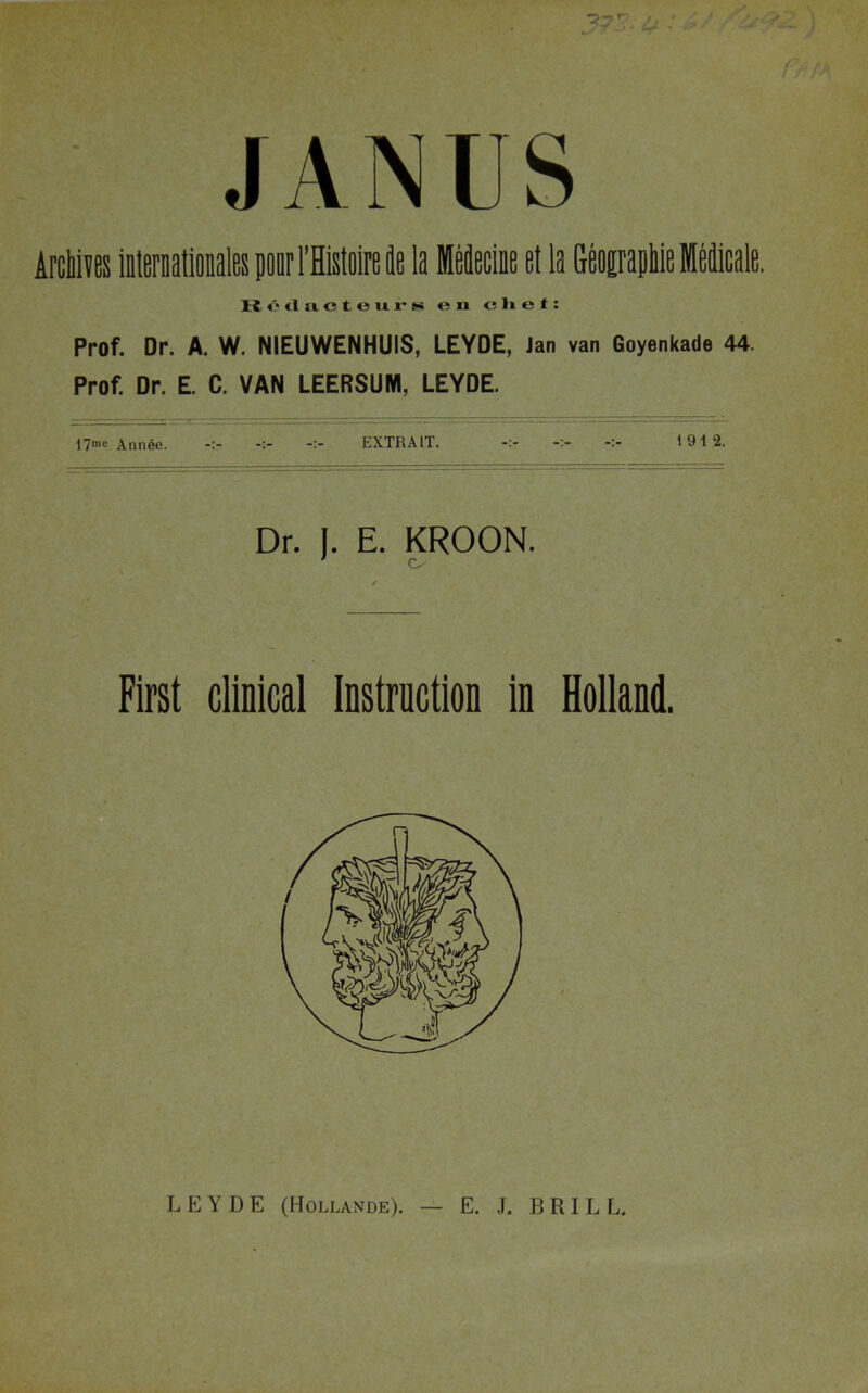 JANUS Archives internationales prl’Histoire k la MMeciae et la Geoiraphie Medicale. Rf'cluctours en chef: Prof. Dr. A. W. NIEUWENHUIS, LEYDE, Jan van Goyenkade 44. Prof. Dr. E. C. VAN LEERSUNI, LEYDE. 17= Annee. EXTRAIT. 1912. Dr. I. E. KROON. C- First clinical Instruction in Holland. LEYDE (Hollande). — E. J. BRIL L.