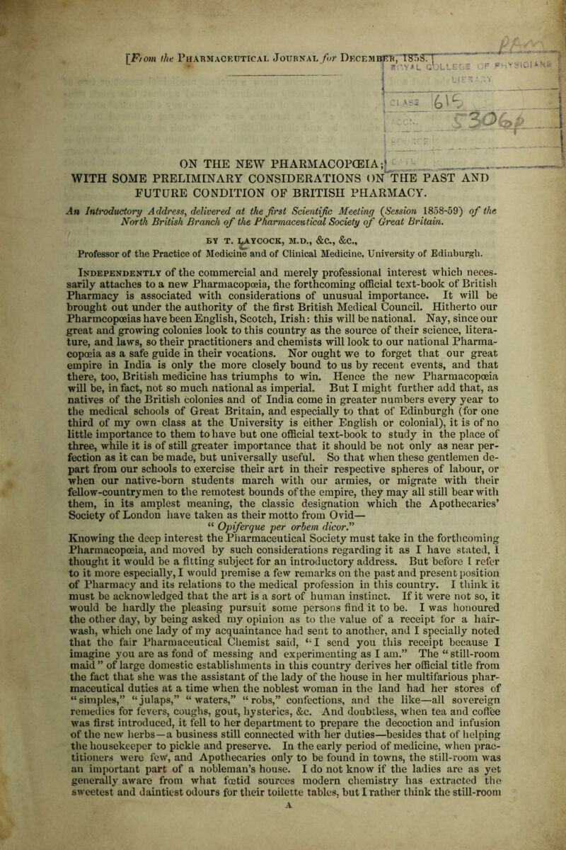 • f TF/om (he PHAnMACEUTicAL Journal /</?• Decembutf!, TSTj^rT • ■ - 'YAL c':LLC 5 ON THE NEW PHARMACOFGBIA ;J WITH SOME PRELIMINARY CONSIDERATIONS ON THE PAST AND FUTURE CONDITION OF BRITISH PHARMACY. An Introdudory Address^ delivered at the first Scientific Meeting {Session 1858-59) of the North British Branch of the Pharmaceutical Society of Great Britain. BY T. ]^YCOCK, M.D., &C., &C., Professor of the Practice of Medicine and of Clinical Medicine, University of Edinburgh. Independently of the commercial and merely professional interest which neces- sarily attaches to a new Pharmacopoeia, the forthcoming oflBcial text-book of British Pharmacy is associated with considerations of unusual importance. It will be brought out under the authority of the first British Medical Council. Hitherto our Pharmcopoeias have been English, Scotch, Irish: this will be national. Nay, since our great and growing colonies look to this country as the source of their science, litera- ture, and laws, so their practitioners and chemists will look to our national Pharma- copcEia as a safe guide in their vocations. Nor ought we to forget that our great empire in India is only the more closely bound to us by recent events, and that there, too, British medicine has triumphs to win. Hence the new Pharmacopoeia will be, in fact, not so much national as imperial. But I might further add that, as natives of the British colonies and of India come in greater numbers every year to the medical schools of Great Britain, and especially to that of Edinburgh (for one third of my own class at the University is either English or colonial), it is of no little importance to them to have but one official text-book to study in the place of three, while it is of still greater importance that it should be not only as near per- fection as it can be made, but universally useful. So that when these gentlemen de- part from our schools to exercise their art in their respective spheres of labour, or when our native-born students march with our armies, or migrate with their fellow-countrymen to the remotest bounds of the empire, they may all still bear with them, in its amplest meaning, the classic designation which the Apothecaries’ Society of London have taken as their motto from Ovid— “ Opiferque per orhem dicor.’’’’ Knowing the deep interest the Pharmaceutical Society must take in the forthcoming Pharmacopoeia, and moved by such considerations regarding it as I have stated, I thought it would be a fitting subject for an introductory address. But before 1 refer to it more especially, I would premise a few remarks on the past and present position of Pharmacy and its relations to the medical profession in this country. I think it must be acknowledged that the art is a sort of human instinct. If it were not so, it would be hardly the pleasing pursuit some persons find it to be. I was honoured the other day, by being asked my opinion as to the value of a receipt for a hair- wash, which one lady of my acquaintance had sent to another, and I specially noted that the fair Pharmaceutical Chemist said, ‘-I send you this receipt because I imagine you are as fond of messing and experimenting as I am.” The “ still-room maid ” of large domestic establishments in this country derives her official title from the fact that she was the assistant of the lady of the house in her multifarious phar- maceutical duties at a time when the noblest woman in the land had her stores of “simples,” “julaps,” “waters,” “robs,” confections, and the like—all sovereign remedies for fevers, coughs, gout, hysterics, &c. And doubtless, when tea and coffee was first introduced, it fell to her department to prepare the decoction and infusion of the new herbs—a business still connected with her duties—besides that of helping the housekeeper to pickle and preserve. In the early period of medicine, when prac- titioners were few, and Apothecaries only to be found in towns, the still-room was an important part of a nobleman’s house. I do not know if the ladies are as yet generally aware from what fmtid sources modern chemistry has extracted the