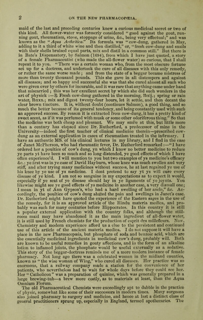 maid of the last and preceding centuries knew a curious medicinal secret or two of this kind. All flower-water was formerly considered “ good against the gout, run- ning gout, rheumatism, stone, stoppage of urine, &c., being very effectual;” and was known as the “ Aqua Arihriticay Its formula was “ cow-dung, gathered in May, adding to it a third of white wine and then distilled,” or, “fresh cow-dung and snails with their shells bruised equal parts, mix and distil in a common still.” But there is in Bate’s Dispensatory, by Salmon (1694), from which I have just quoted, a story of a female Pharmaceutist (who made the all-flower water) so curious, that I sliall repeat it to you. “ There was a certain woman who, from the most obscure fortune set up for a doctress, and undertook the cure of all diseases with this only remedy, or rather the same worse made ; and from the state of a beggar became mistress of more than twenty thousand pounds. This she gave in all distempers and against all diseases; and so happy and successful she was that she cured almost all such who were given over by others for incurable, and it was rare that anything came under hand that miscarried ; this was her excellent secret by which she did such wonders in the art of physick ;—Fresh cow-dung gathered in the morning, Ibxij.; spring or rain water, Ibxxx.; mix and digest twenty-four hours, let it settle, and then decant the clear brown tincture. It is, without doubt (continues Salmon), a good thing, and so much the better because of its general tendency, and being constantly used with such an approved success. By reason it is extracted from cow-dung, it has a pretty kind of sweet scent, as if it was perfumed with musk or some other odoriferous thing.” So that the medicine w'as both cheap and pleasant. We may smile at this, but little more than a century has elapsed since Dr. Kutherford, a predecessor of mine in the University—indeed the first teacher of clinical medicine therein—prescribed cow'- dung as an external application in cases of rheumatism treated in the infirmary. I have an authentic MS. of his clinical lectures in my library, and I find in the case of Janet McPherson, who had rheumatic fever. Dr. Rutherford remarked :—“I have ordered her a poultice of cow’s dung, yn which I know no better medicine to reduce ye parts y t have been so much and so long distended, ye good effects of which I have often experience’d. I will mention to you but two examples of ys medicine’s efficacy &c.: ye first w^as in ye case of David Hay burn, whose knee was much swollen and very stiff, and after trying many medicines without success, he at last regained ye use of his knee by ye use of ys medicine. I dont pretend to say yt ys will cure every disease of ye kind. 1 am not so sanguine in my expectations as to expect it would, especially if ye seat of ye disease should lay in ye ligaments of yejoynts. You likewise might see ye good effects of ys medicine in another case, a very dismall one; I mean in yt of Ann Gypson’s, who had a hard swelling of her ancle,” &c. Ac- cordingly, the poultice of cow’s dung abated the pain and swellings in Janet’s case. Dr. Rutherford might have quoted the experience of the Eastern sages in tlie use of the remedy, for it is an approved article of the Hindu materia medica, and pro- bably was such for many centuries before Hippocrates. In this country it is still a popular external application with the country folks, and although the still- room maid may have abandoned it as the main ingredient of all-flower water, it is still used by French chemists for the production of esprit des millefleurs. Now. Chemistry and modern experience afford us a clue to the persistent and continued use of this article of the ancient materia medica. I do not suppose it wdll have a place in the new Pharmacopoeia, but phosphate of soda and benzoic acid, which are the essentially medicinal ingredients in medicinal cowl’s dung, probably will. Both are known to be useful remedies in gouty affections, and in the form of an alkaline lotion to inflamed joints, the phosphate would be useful externally as a sedative. This story of the beggar-doctress reminds me of a more modern instance of female pharmacy. Not long ago there was a celebrated wmman in the midland counties, known as “ the wise woman of Wing,” who cured all diseases. Her practice was so enormous, that a railway company made a station for the convenience of her patients, who nevertheless had to wait for whole days before they could see her. Her “ Catholicon ” was a preparation of quinine, which was generally prepared in a large brewing-tub—a brew more costly, as to materials at least, than the Aqua Omnium Florum. The old Pharmaceutical Chemists w-ere exceedingly apt to dabble in the practice of physic, somewhat like some of their successors in modern times. Many surgeons also joined pharmacy to surgery and medicine, and hence at last a distinct class of general practitioners sprung up, especially in England, termed apothecaries. The