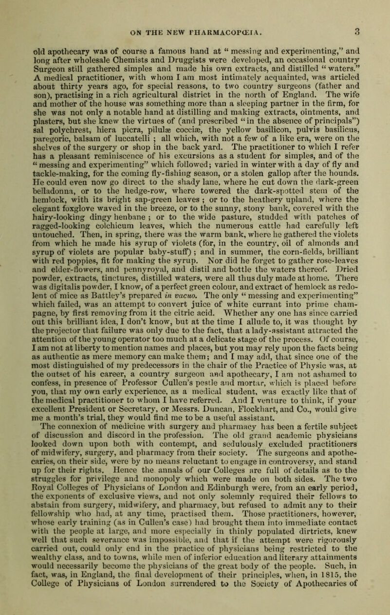 old apothecary was of course a famous hand at “ messing and experimenting,” and long after wholesale Chemists and Druggists were developed, an occasional country Surgeon still gathered simples and made his own extracts, and distilled “ waters.” A medical practitioner, with whom I am most intimately acquainted, was articled about thirty years ago, for special reasons, to two country surgeons (father and son), practising in a rich agricultural district in the north of England. The wife and mother of the house was something more than a sleeping partner in the firm, for she was not only a notable hand at distilling and making extracts, ointments, and plasters, but she knew the virtues of (and prescribed “ in the absence of principals”) sal polychrest, hiera picra, pilulae cocciae, the yellow basilicon, pulvis basilicus, paregoric, balsam of luccatelli ; all which, with not a few of a like era, were on the shelves of the surgery or shop in the back yard. The practitioner to which I refer has a pleasant reminiscence of his excursions as a student for simples, and of the “ messing and experimenting” which followed; varied in winter with a day of fly and tackle-making, for the coming fly-fishing season, or a stolen gallop after the hounds. He could even now go direct to the shady lane, where he cut down the dark-green belladonna, or to the hedge-row, where towered the dark-spotted stem of the hemlock, with its bright sap-green leaves ; or to the heathery upland, where the elegant foxglove waved in the breeze, or to the sunny, stony bank, covered with the hairy-looking dingy henbane ; or to the wide pasture, studded with patches of ragged-looking colchicura leaves, which the numerous cattle had carefully left untouched. Then, in spring, there vras the warm bank, where he gathered the violets from which he made his syrup of violets (for, in the country, oil of almonds and syrup of violets are popular baby-stuff) ; and in summer, the corn-fields, brilliant with red poppies, fit for making the syrup. Nor did he forget to gather rose-leaves and elder-flowers, and pennyroyal, and distil and bottle the waters thereof. Dried powder, extracts, tinctures, distilled waters, were all thus duly made at home. There was digitalis powder, I know, of a perfect green colour, and extract of hemlock as redo- lent of mice as Battley’s prepared in vacuo. The only “ messing and experimenting” which failed, was an attempt to convert juice of white currant into prime cham- pagne, by first removing from it the citric acid. Whether any one has since carried out this brilliant idea, I don’t know, but at the time I allude to, it was thought by the projector that failure was only due to the fact, that a lady-assistant attracted the attention of the young operator too much at a delicate stage of the process. Of course, I am not at liberty to mention names and places, but you may rely upon the facts being as authentic as mere memory can make them; and I may add, ihat since one of the most distinguished of my predecessors in the chair of the Practice of Physic was, at the outset of his career, a country surgeon and apothecary, I am not ashamed to confess, in presence of Professor Cullen’s pestle and mortar, which is placed before you, that ray own early experience, as a medical student, was exactly like that of the medical practitioner to whom I have referred. And I venture to think, if your excellent President or Secretary, or Messrs. Duncan, Flockhart, and Co., would give me a month’s trial, they would find me to be a useful assistant. The connexion of medicine with surgery and pharmacy has been a fertile subject of discussion and discoid in the profession. The old grand academic physicians looked down upon both with contempt, and sedulously excluded practitioners of midwifery, surgery, and pharmacy from their society. The surgeons and apothe- caries, on their side, were by no means reluctant to engage in controversy, and stand up for their rights. Hence the annals of our Colleges are full of details as to the struggles for privilege and monopoly which were made on both sides. The two Royal Colleges of Physicians of London and Edinburgh were, from an early period, the exponents of exclusive views, and not only solemnly required their fellows to abstain from surgery, midwifery, and pharmacy, but refused to admit any to their fellowship who had, at any time, practised them. Those practitioners, however, whose early training (as in Cullen’s case) had brought them into immediate contact with the people at large, and more especially in thinly populated dirtricts, knew well that such severance was impossible, and that if the attempt were rigorously carried out, could only end in the practice of physicians being restricted to the wealthy class, and to towns, while men of inferior education and literary attainments would necessarily become the physicians of the great body of the people. Such, in fact, was, in England, the final development of their principles, wlien, in 1815, the College of Physicians of London surrendered to the Society of Apothecaries of