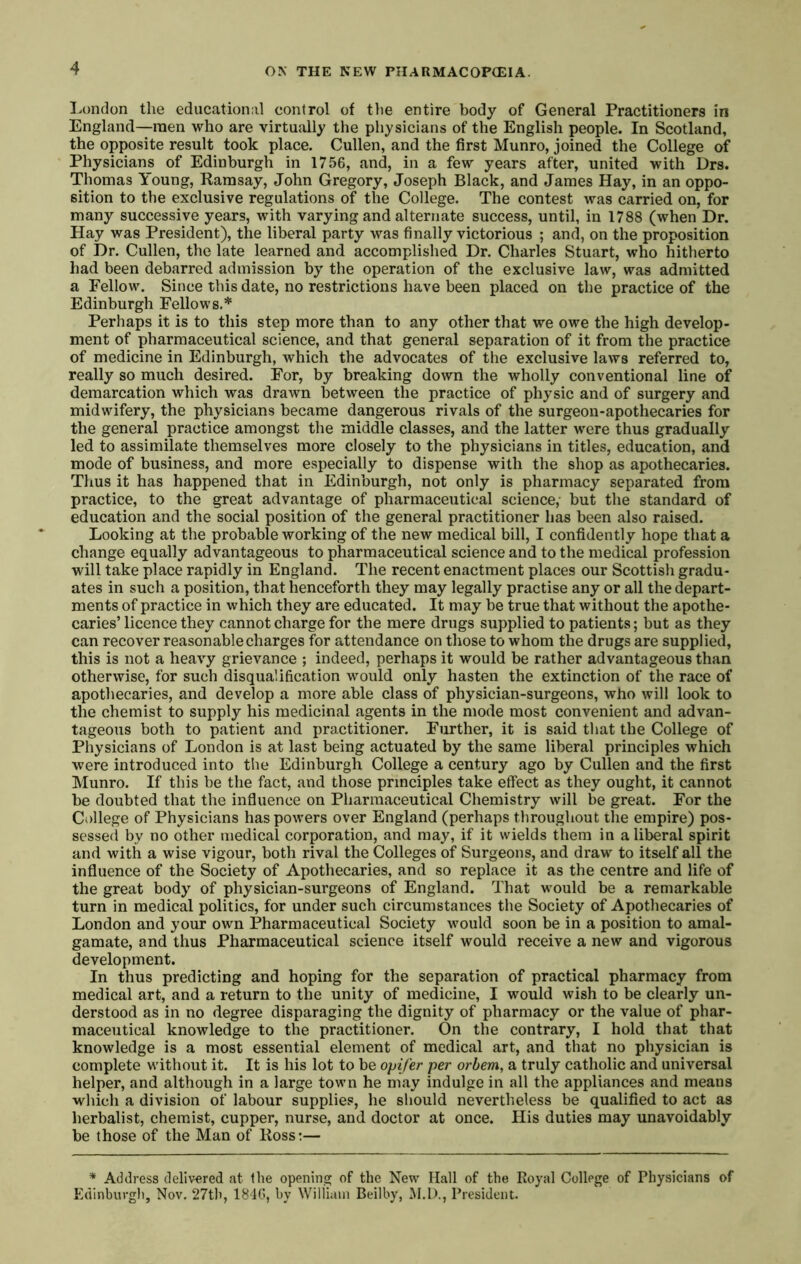 I.ondon the educational control of the entire body of General Practitioners in England—men who are virtujilly the physicians of the English people. In Scotland, the opposite result took place. Cullen, and the first Munro, joined the College of Physicians of Edinburgh in 1756, and, in a few years after, united with Drs. Thomas Young, Ramsay, John Gregory, Joseph Black, and James Hay, in an oppo- sition to the exclusive regulations of the College. The contest was carried on, for many successive years, with varying and alternate success, until, in 1788 (when Dr. Hay was President), the liberal party was finally victorious ; and, on the proposition of Dr. Cullen, the late learned and accomplished Dr. Charles Stuart, who hitherto had been debarred admission by the operation of the exclusive law, was admitted a Fellow. Since this date, no restrictions have been placed on the practice of the Edinburgh Fellows.* Perhaps it is to this step more than to any other that we owe the high develop- ment of pharmaceutical science, and that general separation of it from the practice of medicine in Edinburgh, which the advocates of the exclusive laws referred to, really so much desired. For, by breaking down the wholly conventional line of demarcation which was drawn between the practice of physic and of surgery and midwifery, the physicians became dangerous rivals of the surgeon-apothecaries for the general practice amongst the middle classes, and the latter were thus gradually led to assimilate themselves more closely to the physicians in titles, education, and mode of business, and more especially to dispense with the shop as apothecaries. Thus it has happened that in Edinburgh, not only is pharmacy separated from practice, to the great advantage of pharmaceutical science,- but the standard of education and the social position of the general practitioner has been also raised. Looking at the probable working of the new medical bill, I confidently hope that a change equally advantageous to pharmaceutical science and to the medical profession will take place rapidly in England. The recent enactment places our Scottish gradu- ates in such a position, that henceforth they may legally practise any or all the depart- ments of practice in which they are educated. It may be true that without the apothe- caries’licence they cannot charge for the mere drugs supplied to patients; but as they can recover reasonable charges for attendance on those to whom the drugs are supplied, this is not a heavy grievance ; indeed, perhaps it would be rather advantageous than otherwise, for such disqualification would only hasten the extinction of the race of apothecaries, and develop a more able class of physician-surgeons, who will look to the chemist to supply his medicinal agents in the mode most convenient and advan- tageous both to patient and practitioner. Further, it is said that the College of Physicians of London is at last being actuated by the same liberal principles which were introduced into the Edinburgh College a century ago by Cullen and the first Munro. If this be the fact, and those principles take effect as they ought, it cannot be doubted that the influence on Pharmaceutical Chemistry will be great. For the College of Physicians has powers over England (perhaps throughout the empire) pos- sessed by no other medical corporation, and may, if it wields them in a liberal spirit and with a wise vigour, both rival the Colleges of Surgeons, and draw to itself all the influence of the Society of Apothecaries, and so replace it as the centre and life of the great body of physician-surgeons of England. That would be a remarkable turn in medical politics, for under such circumstances the Society of Apothecaries of London and your own Pharmaceutical Society would soon be in a position to amal- gamate, and thus Pharmaceutical science itself would receive a new and vigorous development. In thus predicting and hoping for the separation of practical pharmacy from medical art, and a return to the unity of medicine, I would wish to be clearly un- derstood as in no degree disparaging the dignity of pharmacy or the value of phar- maceutical knowledge to the practitioner. On the contrary, I hold that that knowledge is a most essential element of medical art, and that no physician is complete without it. It is his lot to be opifer per orbem, a truly catholic and universal helper, and although in a large town he may indulge in all the appliances and means which a division of labour supplies, he sliould nevertheless be qualified to act as herbalist, chem.ist, cupper, nurse, and doctor at once. His duties may unavoidably be those of the Man of Ross:— * Address delivered at the opening of the New Hall of the Royal College of Physicians of Edinburgli, Nov. 27tli, 1816, by William Beilby, President.