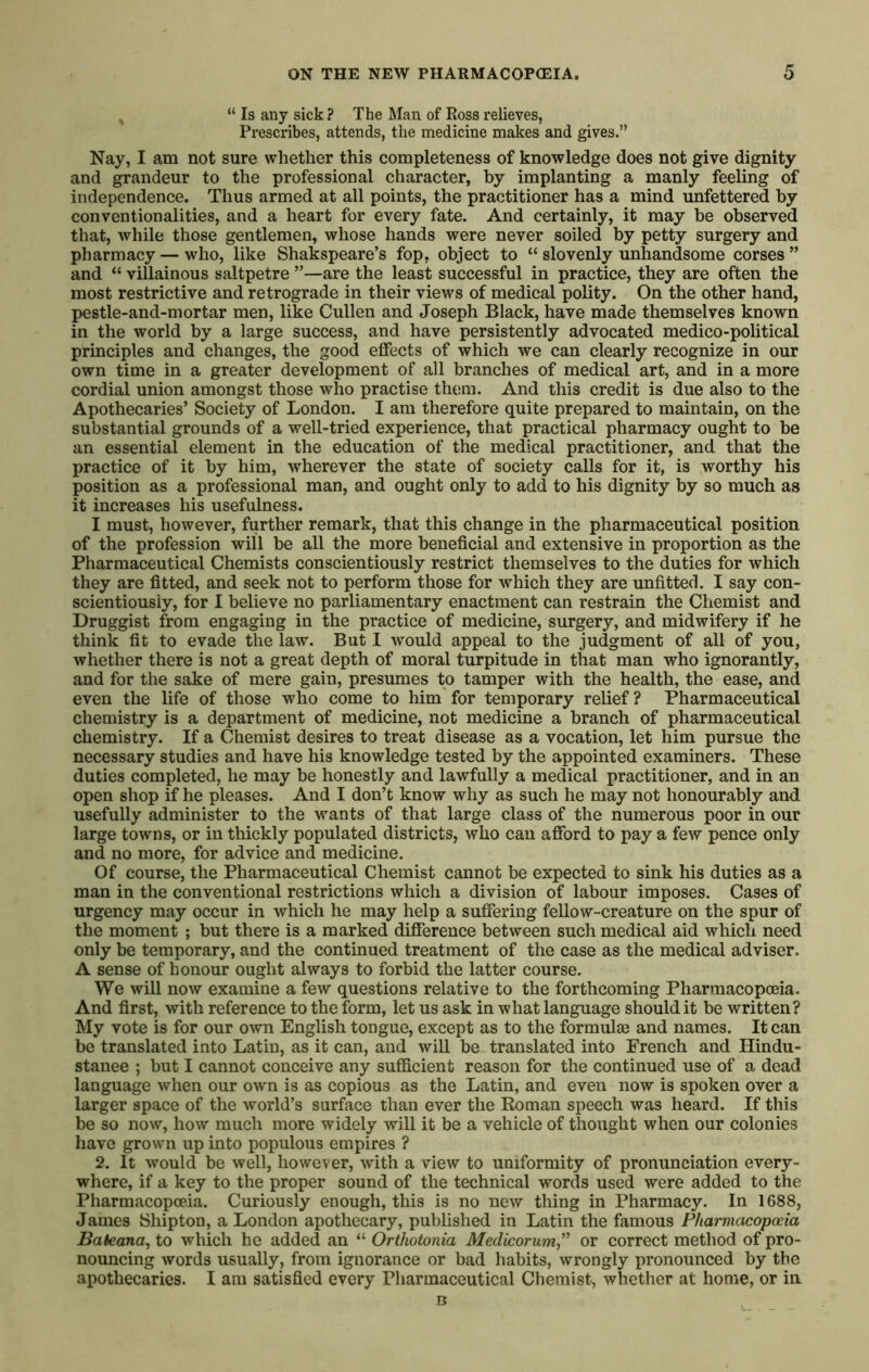 “ Is any sick ? The Man of Ross relieves, Prescribes, attends, the medicine makes and gives.” Nay, I am not sure whether this completeness of knowledge does not give dignity and grandeur to the professional character, by implanting a manly feeling of independence. Thus armed at all points, the practitioner has a mind unfettered by conventionalities, and a heart for every fate. And certainly, it may be observed that, while those gentlemen, whose hands were never soiled by petty surgery and pharmacy — who, like Shakspeare’s fop, object to “ slovenly unhandsome corses ” and “ villainous saltpetre ”—are the least successful in practice, they are often the most restrictive and retrograde in their views of medical polity. On the other hand, pestle-and-mortar men, like Cullen and Joseph Black, have made themselves known in the world by a large success, and have persistently advocated medico-political principles and changes, the good effects of which we can clearly recognize in our own time in a greater development of all branches of medical art, and in a more cordial union amongst those who practise them. And this credit is due also to the Apothecaries’ Society of London. I am therefore quite prepared to maintain, on the substantial grounds of a well-tried experience, that practical pharmacy ought to be an essential element in the education of the medical practitioner, and that the practice of it by him, wherever the state of society calls for it, is worthy his position as a professional man, and ought only to add to his dignity by so much as it increases his usefulness. I must, however, further remark, that this change in the pharmaceutical position of the profession will be all the more beneficial and extensive in proportion as the Pharmaceutical Chemists conscientiously restrict themselves to the duties for which they are fitted, and seek not to perform those for which they are unfitted. I say con- scientiously, for I believe no parliamentary enactment can restrain the Chemist and Druggist from engaging in the practice of medicine, surgery, and midwifery if he think fit to evade the law. But I would appeal to the judgment of all of you, whether there is not a great depth of moral turpitude in that man who ignorantly, and for the sake of mere gain, presumes to tamper with the health, the ease, and even the life of those who come to him for temporary relief? Pharmaceutical chemistry is a department of medicine, not medicine a branch of pharmaceutical chemistry. If a Chemist desires to treat disease as a vocation, let him pursue the necessary studies and have his knowledge tested by the appointed examiners. These duties completed, he may be honestly and lawfully a medical practitioner, and in an open shop if he pleases. And I don’t know why as such he may not honourably and usefully administer to the wants of that large class of the numerous poor in our large towns, or in thickly populated districts, who can afibrd to pay a few pence only and no more, for advice and medicine. Of course, the Pharmaceutical Chemist cannot be expected to sink his duties as a man in the conventional restrictions which a division of labour imposes. Cases of urgency may occur in which he may help a suffering fellow-creature on the spur of the moment ; but there is a marked difference between such medical aid which need only be temporary, and the continued treatment of the case as the medical adviser. A sense of honour ought always to forbid the latter course. We will now examine a few questions relative to the forthcoming Pharmacopoeia. And first, with reference to the form, let us ask in what language should it be written? My vote is for our own English tongue, except as to the formulae and names. It can be translated into Latin, as it can, and will be translated into French and Hindu- stanee ; but I cannot conceive any sufficient reason for the continued use of a dead language when our own is as copious as the Latin, and even now is spoken over a larger space of the world’s surface than ever the Koman speech was heard. If this be so now, how much more widely will it be a vehicle of thought when our colonies have grown up into populous empires ? 2. It would be well, however, with a view to uniformity of pronunciation every- where, if a key to the proper sound of the technical words used were added to the Pharmacopoeia. Curiously enough, this is no new thing in Pharmacy. In 1688, James Shipton, a London apothecary, published in Latin the famous Pharmacopoeia Bateana, to which he added an “ Orthotonia Medicorum,'^ or correct method of pro- nouncing words usually, from ignorance or bad habits, wrongly pronounced by the apothecaries. I am satisfied every Pharmaceutical Chemist, whether at home, or in