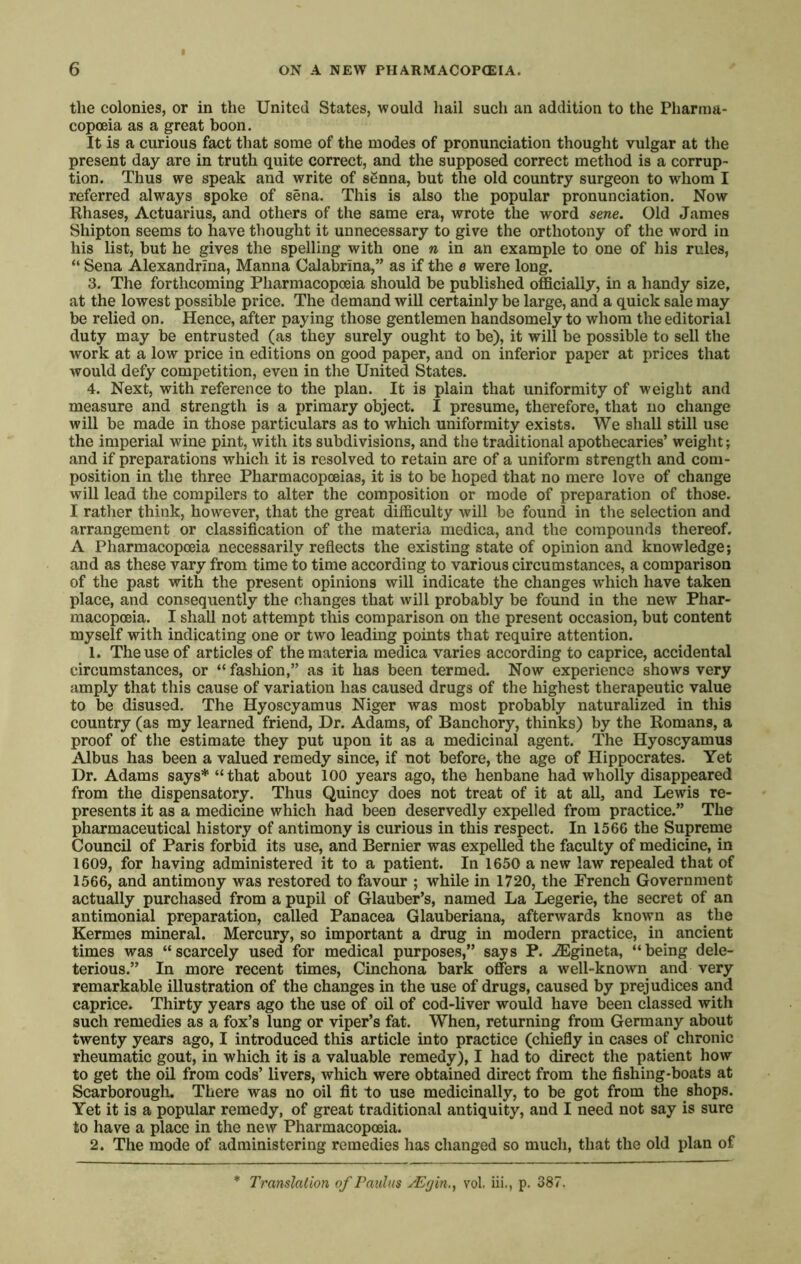 the colonies, or in the United States, would hail such an addition to the Pharma- copoeia as a great boon. It is a curious fact that some of the modes of pronunciation thought vulgar at the present day are in truth quite correct, and the supposed correct method is a corrup- tion. Thus we speak and write of sSnna, but the old country surgeon to whom I referred always spoke of sena. This is also the popular pronunciation. Now Rhases, Actuarius, and others of the same era, wrote the word sene. Old James Shipton seems to have thought it unnecessary to give the orthotony of the word in his list, but he gives the spelling with one n in an example to one of his rules, “ Sena Alexandrina, Manna Calabrina,” as if the e were long. 3. The forthcoming Pharmacopoeia should be published officially, in a handy size, at the lowest possible price. The demand will certainly be large, and a quick sale may be relied on. Hence, after paying those gentlemen handsomely to whom the editorial duty may be entrusted (as they surely ought to be), it will be possible to sell the work at a low price in editions on good paper, and on inferior paper at prices that would defy competition, even in the United States. 4. Next, with reference to the plan. It is plain that uniformity of weight and measure and strength is a primary object. I presume, therefore, that no change will be made in those particulars as to which uniformity exists. We shall still use the imperial wine pint, with its subdivisions, and the traditional apothecaries’ weight; and if preparations which it is resolved to retain are of a uniform strength and com- position in the three Pharmacopoeias, it is to be hoped that no mere love of change will lead the compilers to alter the composition or mode of preparation of those. I rather think, however, that the great difficulty will be found in the selection and arrangement or classification of the materia medica, and the compounds thereof. A Pharmacopoeia necessarily reflects the existing state of opinion and knowledge; and as these vary from time to time according to various circumstances, a comparison of the past with the present opinions will indicate the changes wffiich have taken place, and consequently the changes that will probably be found in the new Phar- macopoeia. I shall not attempt this comparison on the present occasion, but content myself with indicating one or two leading points that require attention. 1. The use of articles of the materia medica varies according to caprice, accidental circumstances, or “ fashion,” as it has been termed. Now experience shows very amply that this cause of variation has caused drugs of the highest therapeutic value to be disused. The Hyoscyamus Niger was most probably naturalized in this country (as my learned friend, Dr. Adams, of Banchory, thinks) by the Romans, a proof of the estimate they put upon it as a medicinal agent. The Hyoscyamus Albus has been a valued remedy since, if not before, the age of Hippocrates. Yet Dr. Adams says* “that about 100 years ago, the henbane had wholly disappeared from the dispensatory. Thus Quincy does not treat of it at all, and Lewis re- presents it as a medicine which had been deservedly expelled from practice.” The pharmaceutical history of antimony is curious in this respect. In 1566 the Supreme Council of Paris forbid its use, and Bernier was expelled the faculty of medicine, in 1609, for having administered it to a patient. In 1650 a new law repealed that of 1566, and antimony was restored to favour ; while in 1720, the French Government actually purchased from a pupil of Glauber’s, named La Legerie, the secret of an antimonial preparation, called Panacea Glauberiana, afterwards known as the Kermes mineral. Mercury, so important a drug in modern practice, in ancient times was “scarcely used for medical purposes,” says P. .^gineta, “being dele- terious.” In more recent times, Cinchona bark offers a well-known and very remarkable illustration of the changes in the use of drugs, caused by prejudices and caprice. Thirty years ago the use of oil of cod-liver would have been classed with such remedies as a fox’s lung or viper’s fat. When, returning from Germany about twenty years ago, I introduced this article into practice (chiefly in cases of chronic rheumatic gout, in which it is a valuable remedy), I had to direct the patient how to get the oil from cods’ livers, which were obtained direct from the fishing-boats at Scarborough. There was no oil fit to use medicinally, to be got from the shops. Yet it is a popular remedy, of great traditional antiquity, and I need not say is sure to have a place in the new Pharmacopoeia. 2. The mode of administering remedies has changed so much, that the old plan of Translation of Pauhts yEfjin., vol. iii., p. 387.