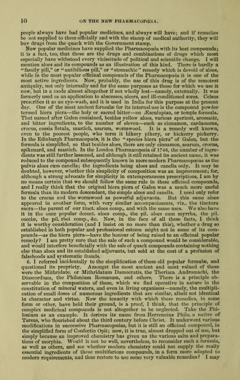 people always have liad popular medicines, and always will have; and if remedies be not supplied to them officially and with the stamp of medical authority, they will buy drugs from the quack with the Government stamp. Now popular medicines have supplied the Pharmacopoeia with its best compounds; it is a fact, too, that these are the drugs and combinations of drugs which most especially have withstood every vicissitude of political and scientific change. I will mention aloes and its compounds as an illustration of this kind. There is hardly a “family pill,” or “antibilious pill,” or “stomachic” remedy which is devoid of aloes, while in the most popular officinal compounds of the Pharmacopoeia it is one of the most active ingredients. Now, probably, the use of this drug is of the remotest antiquity, not only internally and for the same purposes as those for which we use it now, but in a mode almost altogether if not wholly lost—namely, externally. It was formerly used as an application to abscesses, ulcers, and ill-conditioned sores. Celsus prescribes it as an eye-wash, and it is used in India for this purpose at the present day. One of the most ancient formulae for its internal use is the compound powder termed hiera picra—the holy or sacred bitter—an ^Esculapian, or temple formula. That named after Galen contained, besides yellow aloes, various aperient, aromatic, and bitter ingredients, to the number of eleven—such as cinnamon, cardamoms, crocus, cassia fistula, mastich, asarum, wormwood. It is a remedy well known, even to the poorest people, who term it hikery pikery, or hickerry pickerry. In the Edinburgh Pharmacopoeia, it is the “ species hiera picra” of Galen, but the formula is simplified, so that besides aloes, there are only cinnamon, asarum, crocus, spikenard, and mastich. In the London Pharmacopoeia of 1746, the number of ingre- dients was still further lessened, and although it still retained its ancient name, it was reduced to the compound subsequently known in more modern Pharmacopoeias as the pulvis aloes cum canella; the ingredients being aloes and canella only. It may be doubted, however, whether this simplicity of composition was an improvement; for, although a strong advocate for simplicity in extemporaneous prescriptions, I am by no means certain that we should follow the same rule in these officinal compounds, and I really think that the original hiera picra of Galen was a much more useful formula than its modern descendant, the simple aloes and canella. I need only refer to the crocus and the wormwood as powerful adjuvants. But this same aloes appeared in another form, with very similar accompaniments, viz., the tinctura sacra—the parent of our tinct. aloes comp., and with the same uses. We also have it in the once popular decoct, aloes comp., the pil. aloes cum myrrha, the pil. coccioe, the pil. rhei comp., &c. Now, in the face of all these facts, I think it is worthy consideration (and I insist on no more than this), whether a drug so established in both popular and professional esteem might not in some of its com- pounds—as the hiera picra—have the honour of being raised to an officinal popular remedy? I am pretty sure that the sale of such a compound would be considerable, and would interfere beneficially with the sale of quack compounds containing nothing else than aloes and its established adjuvants, but sold at the cost of a profusion of falsehoods and systematic frauds. 6. I referred incidentally to the simplification of these old popular formulae, and questioned its propriety. Amongst the most ancient and most valued of these were the Mithridate, or Mithridatum Damocratis, the Theriaca Andromachi, the Dioscordium, the Philonium Romanum, and others. There is a principle ob- servable in the composition of these, which we find operative in nature in the constitution of mineral waters, and even in living organisms—namely, the multipli- cation of small doses of numerous ingredients that are similar, albeit not identical in character and virtue. Now the tenacity Avith which these remedies, in some form or other, have held their ground, is a proof, I think, that the principle of complex medicinal compounds is not altogether to be neglected. Take the Fhi- lonium as an example. It derives its name from Herrennius Philo, a native of Tarsus, who flourished about the third century before Christ. It underwent various modifications in successive Pharmacopoeias, but it is still an officinal compound, in the simplified form of Confectio Opii; now, it is true, almost dropped out of use, but simply because an improved chemistry has given us the various salts and prepara- tions of morphia. Would it not be well, nevertheless, to reconsider such a formula, as well as others, and see whether modern chemistry could not supply the really essential ingredients of these multifarious compounds, in a form more adapted to modern requirements, and thus restore to use some very valuable remedies ? I may