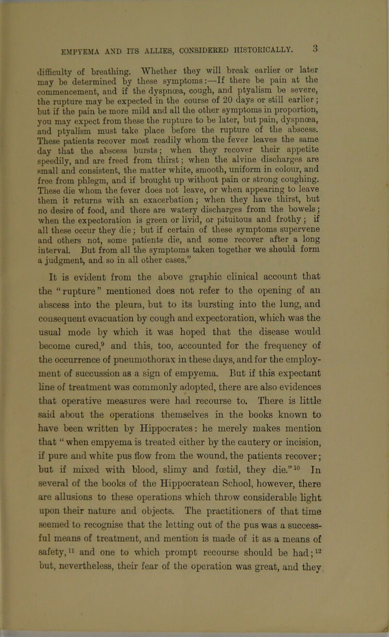 difficulty of breathing. Whether they will break earlier or later may be determined by these symptoms:—If there be pain at the commencement, and if the dyspnoea, cough, and ptyalism be severe, the rupture may be expected in the course of 20 days or still earlier; but if the pain be more mild and all the other symptoms in proportion, you may expect from these the rupture to be later, but pain, dyspnoea, and ptyalism must take place before the rupture of the abscess. These patients recover most readily whom the fever leaves the same day that the abscess bursts; when they recover their appetite speedily, and are freed from thirst; when the alvine discharges are small and consistent, the matter white, smooth, uniform in colour, and free from phlegm, and if brought up without pain or strong coughing. These die whom the fever does not leave, or when appearing to leave them it returns with an exacerbation; when they have thirst, but no desire of food, and there are watery discharges from the bowels; when the expectoration is green or livid, or pituitous and frothy; if all these occur they die; but if certain of these symptoms supervene and others not, some patients die, and some recover after a long interval. But from all the symptoms taken together we should form a judgment, and so in all other cases.” It is evident from the above graphic clinical account that the “rupture” mentioned does not refer to the opening of an abscess into the pleura, hut to its bursting into the lung, and consequent evacuation by cough and expectoration, which was the usual mode by which it was hoped that the disease would become cured,9 and this, too, accounted for the frequency of the occurrence of pneumothorax in these days, and for the employ- ment of succussion as a sign of empyema. But if this expectant line of treatment was commonly adopted, there are also evidences that operative measures were had recourse to. There is little said about the operations themselves in the books known to have been written by Hippocrates: he merely makes mention that “ when empyema is treated either by the cautery or incision, if pure and white pus flow from the wound, the patients recover; but if mixed with blood, slimy and foetid, they die.”10 In several of the books of the Hippocratean School, however, there are allusions to these operations which throw considerable light upon their nature and objects. The practitioners of that time seemed to recognise that the letting out of the pus was a success- ful means of treatment, and mention is made of it as a means of safety,11 and one to which prompt recourse should be had;12 but, nevertheless, their fear of the operation was great, and they