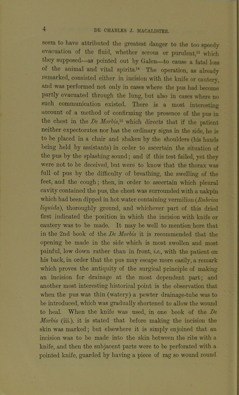 seem to have attributed the greatest danger to the too speedy evacuation of the fluid, whether serous or purulent,13 which they supposed—as pointed out by Galen—to cause a fatal loss of the animal and vital spirits.14 The operation, as already remarked, consisted either in incision with the knife or cautery, and was performed not only in cases where the pus had become partly evacuated through the lung, but also in cases where no such communication existed. There is a most interesting account of a method of confirming the presence of the pus in the chest in the Be Morbis,15 which directs that if the patient neither expectorates nor has the ordinary signs in the side, he is to be placed in a chair and shaken by the shoulders (his hands being held by assistants) in order to ascertain the situation of the pus by the splashing sound; and if this test failed, yet they were not to be deceived, but were to know that the thorax was full of pus by the difficulty of breathing, the swelling of the feet, and the cough; then, in order to ascertain which pleural cavity contained the pus, the chest was surrounded with a nakpin which had been dipped in hot water containing vermilion (Bubrica liquicla), thoroughly ground, and whichever part of this dried first indicated the position in which the incision with knife or cautery was to be made. It may be well to mention here that in the 2nd book of the Be Morbis it is recommended that the opening be made in the side which is most swollen and most painful, low down rather than in front, i.e., with the patient on his back, in order that the pus may escape more easily, a remark which proves the antiquity of the surgical principle of making an incision for drainage at the most dependent part; and another most interesting historical point is the observation that when the pus was thin (watery) a pewter drainage-tube was to be introduced, which was gradually shortened to allow the wound to heal. When the knife was used, in one book of the Be Morbis (iii.), it is stated that before making the incision the skin was marked; but elsewhere it is simply enjoined that an incision was to be made into the skin between the ribs with a knife, and then the subjacent parts were to be perforated with a pointed knife, guarded by having a piece of rag so wound round