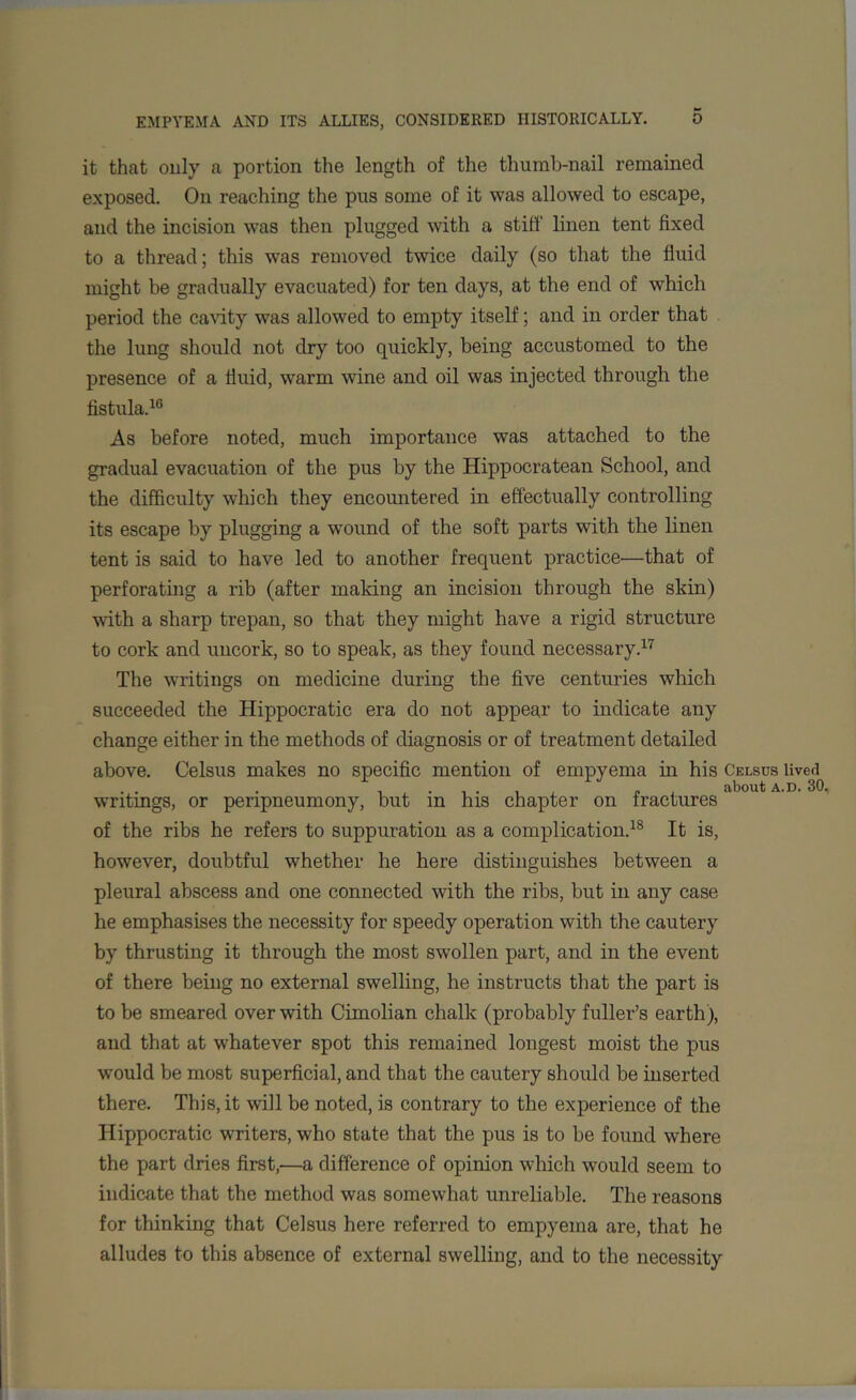 it that only a portion the length of the thumb-nail remained exposed. On reaching the pus some of it was allowed to escape, and the incision was then plugged with a stiff linen tent fixed to a thread; this was removed twice daily (so that the fluid might be gradually evacuated) for ten days, at the end of which period the cavity was allowed to empty itself; and in order that the lung should not dry too quickly, being accustomed to the presence of a fluid, warm wine and oil was injected through the fistula.16 As before noted, much importance was attached to the gradual evacuation of the pus by the Hippocratean School, and the difficulty which they encountered in effectually controlling its escape by plugging a wound of the soft parts with the linen tent is said to have led to another frequent practice—that of perforating a rib (after making an incision through the skin) with a sharp trepan, so that they might have a rigid structure to cork and uncork, so to speak, as they found necessary.17 The writings on medicine during the five centuries which succeeded the Hippocratic era do not appear to indicate any change either in the methods of diagnosis or of treatment detailed above. Celsus makes no specific mention of empyema in his Celsus lived ... . f , about a.d. 30, writings, or penpneumony, but m his chapter on fractures of the ribs he refers to suppuration as a complication.18 It is, however, doubtful whether he here distinguishes between a pleural abscess and one connected with the ribs, but in any case he emphasises the necessity for speedy operation with the cautery by thrusting it through the most swollen part, and in the event of there being no external swelling, he instructs that the part is to be smeared over with Cimolian chalk (probably fuller’s earth), and that at whatever spot this remained longest moist the pus would be most superficial, and that the cautery should be inserted there. This, it will be noted, is contrary to the experience of the Hippocratic writers, who state that the pus is to be found where the part dries first,'—a difference of opinion which would seem to indicate that the method was somewhat unreliable. The reasons for thinking that Celsus here referred to empyema are, that he alludes to this absence of external swelling, and to the necessity