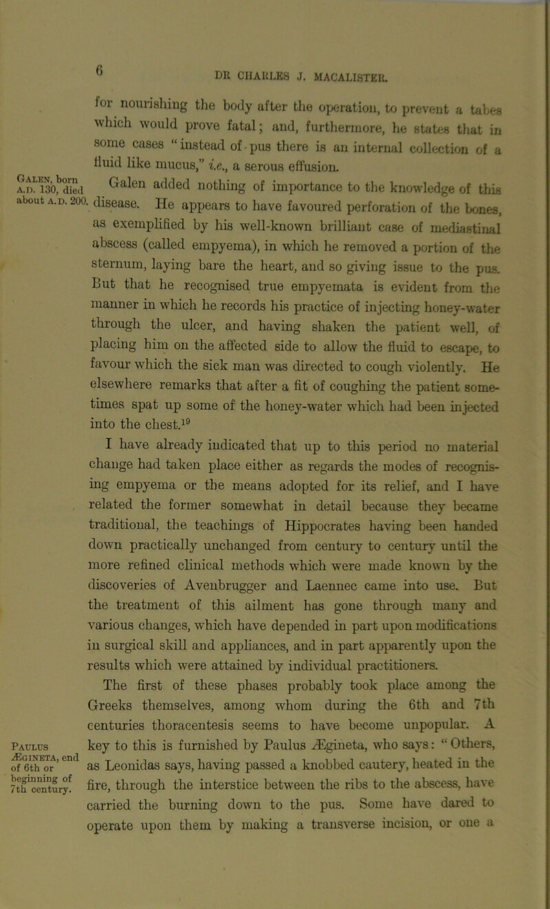 u Dll CIIAllLES J. MACALISTEIl. ior nourishing the body after the operation, to prevent a tabes 'vW0llld prove fatal; and, furthermore, he states that in some cases “ instead of • pus there is an internal collection of a lluid like mucus,” i.c., a serous effusion. 2nSl*Sed Galen added nothing of importance to the knowledge of this about a.d. 200. disease. He appears to have favoured perforation of the bones, as exemplified by his well-known brilliant case of mediastinal abscess (called empyema), in which he removed a portion of the sternum, laying bare the heart, and so giving issue to the pus. But that he recognised true empyemata is evident from the manner in which he records his practice of injecting honey-water through the ulcer, and having shaken the patient well, of placing him on the affected side to allow the fluid to escape, to favour which the sick man was directed to cough violently. He elsewhere remarks that after a fit of coughing the patient some- times spat up some of the honey-water which had been injected into the chest.19 I have already indicated that up to this period no material change had taken place either as regards the modes of recognis- ing empyema or the means adopted for its relief, and I have related the former somewhat in detail because they became traditional, the teachings of Hippocrates having been handed down practically unchanged from century to century until the more refined clinical methods which were made known by the discoveries of Avenbrugger and Laennec came into use. But the treatment of this ailment has gone through many and various changes, which have depended in part upon modifications in surgical skill and appliances, and in part apparently upon the results which were attained by individual practitioners. The first of these phases probably took place among the Greeks themselves, among whom during the 6th and 7th centuries thoracentesis seems to have become unpopular. A Paulcs key to this is furnished by Paulus iEgineta, who says: “ Others, of eth'or ’ °nd as Leonidas says, having passed a knobbed cautery, heated in the Tth'century! fire, through the interstice between the ribs to the abscess, have carried the burning down to the pus. Some have dared to operate upon them by making a transverse incision, or one a