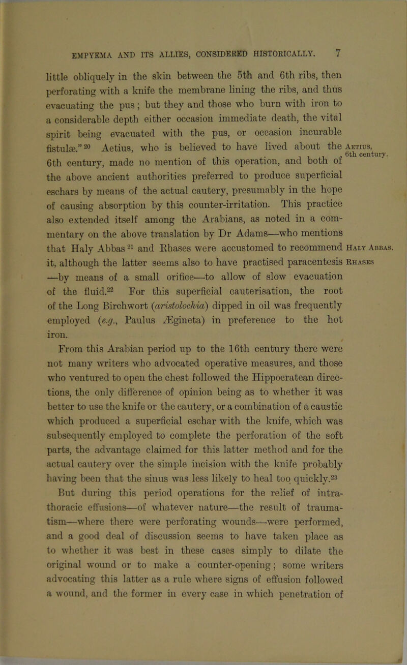 little obliquely in the skin between the 5th and 6th ribs, then perforating with a knife the membrane lining the ribs, and thus evacuating the pus; but they and those who burn with iron to a considerable depth either occasion immediate death, the vital spirit being evacuated with the pus, or occasion incurable fistula? ”20 Aetius, who is believed to have lived about the Annus, . 6tli century. 6th century, made no mention of this operation, and both ot the above ancient authorities preferred to produce superficial eschars by means of the actual cautery, presumably in the hope of causing absorption by this counter-irritation. This practice also extended itself among the Arabians, as noted in a com- mentary on the above translation by Dr Adams—who mentions that Haly Abbas21 and Eliases were accustomed to recommend Halt Abbas. it, although the latter seems also to have practised paracentesis Rhases —by means of a small orifice—to allow of slow evacuation of the fluid.22 For this superficial cauterisation, the root of the Long Birchwort (aristolochia) dipped in oil was frequently employed {e.g., Paulus AUgineta) in preference to the hot iron. From this Arabian period up to the 16 th century there were not many writers who advocated operative measures, and those who ventured to open the chest followed the Hippocratean direc- tions, the only difference of opinion being as to whether it was better to use the knife or the cautery, or a combination of a caustic which produced a superficial eschar with the knife, which was subsequently employed to complete the perforation of the soft parts, the advantage claimed for this latter method and for the actual cautery over the simple incision with the knife probably having been that the sinus was less likely to heal too quickly.23 But during this period operations for the relief of intra- thoracic effusions—of whatever nature—the result of trauma- tism—where there were perforating wounds—.were performed, and a good deal of discussion seems to have taken place as to whether it was best in these cases simply to dilate the original wound or to make a counter-opening; some writers advocating this latter as a rule where signs of effusion followed a wound, and the former in every case in which penetration of