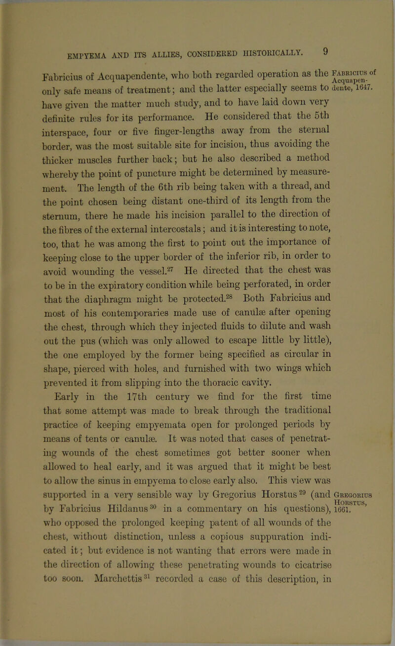 Fabricius of Acquapendente, who both regarded operation as the ^Ricinsof only safe means of treatment; and the latter especially seems to dente, 1647. have given the matter much study, and to have laid down very definite rules for its performance. He considered that the 5th interspace, four or five finger-lengths away from the sternal border, was the most suitable site for incision, thus avoiding the thicker muscles further back; but he also described a method whereby the point of puncture might be determined by measure- ment. The length of the 6th rib being taken with a thread, and the point chosen being distant one-third of its length from the sternum, there he made his incision parallel to the direction of the fibres of the external intercostals; and it is interesting to note, too, that he was among the first to point out the importance of keeping close to the upper border of the inferior rib, in order to avoid wounding the vessel.27 He directed that the chest was to be in the expiratory condition while being perforated, in order that the diaphragm might be protected.28 Both Fabricius and most of his contemporaries made use of canulse after opening the chest, through which they injected fluids to dilute and wash out the pus (which was only allowed to escape little by little), the one employed by the former being specified as circular in shape, pierced with holes, and furnished with two wings which prevented it from slipping into the thoracic cavity. Early in the 17th century we find for the first time that some attempt was made to break through the traditional practice of keeping empyemata open for prolonged periods by means of tents or canulie. It was noted that cases of penetrat- ing wounds of the chest sometimes got better sooner when allowed to heal early, and it was argued that it might be best to allow the sinus in empyema to close early also. This view was supported in a very sensible way by Gregorius Horstus29 (and Gregorius Horstus by Fabricius Hildanus30 in a commentary on his questions), 1661. who opposed the prolonged keeping patent of all wounds of the chest, without distinction, unless a copious suppuration indi- cated it; but evidence is not wanting that errors were made in the direction of allowing these penetrating wounds to cicatrise too soon. Marchettis31 recorded a case of this description, in