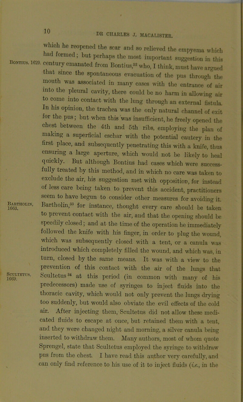 Bontius, 1629. nv uch he reopened the scar and so relieved the empyema which Had formed; but perhaps the most important suggestion in this century emanated from Bontius,82 who, I think, must have argued that since the spontaneous evacuation of the pus through the mouth was associated in many cases with the entrance of air into the pleural cavity, there could be no harm in allowing air to come into contact with the lung through an external fistula. In his opinion, the trachea was the only natural channel of exit for the pus; but when this was insufficient, he freely opened the chest between the 4th and 5th ribs, employing the plan of making a superficial eschar with the potential cautery in the first place, and subsequently penetrating this with a knife, thus ensuring a large aperture, which would not be likely to heal quickly. But although Bontius had cases which were success- fully treated by this method, and in which no care was taken to exclude the air, his suggestion met wTith opposition, for instead of less care being taken to prevent this accident, practitioners seem to have begun to consider other measures for avoiding it. Bartholin, Bartholin,33 for instance, thought every care should be taken to prevent contact with the air, and that the opening should be speedily closed; and at the time of the operation he immediately followed the knife with his finger, in order to plug the wound, which was subsequently closed with a tent, or a canula was introduced which completely filled the wound, and which was, in turn, closed by the same means. It was with a view to the prevention of this contact with the air of the lungs that 1669LTE1US Scultetus34 at this period (in common with many of his predecessors) made use of syringes to inject fluids into the thoracic cavity, which would not only prevent the lungs drying too suddenly, but would also obviate the evil effects of the cold air. After injecting them, Scultetus did not allow these medi- cated fluids to escape at once, but retained them with a tent, and they were changed night and morning, a silver canula being inserted to withdraw them. Many authors, most of whom quote Sprengel, state that Scultetus employed the syringe to withdraw pus from the chest. I have read this author very carefully, and can only find reference to his use of it to inject fluids (i.c., in the
