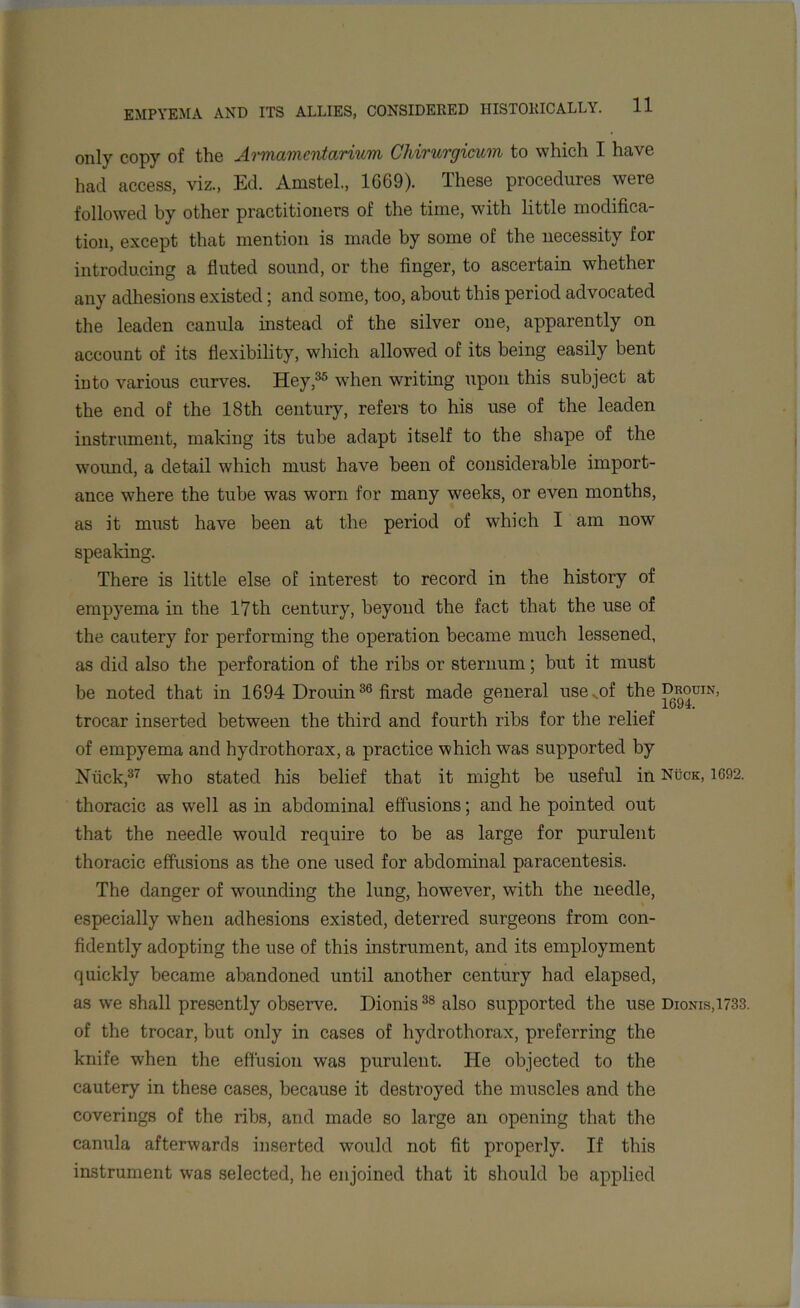 only copy of the Armamentarium Chirurgicum to which I have had access, viz., Ed. Amstel., 1G69). These procedures were followed by other practitioners of the time, with little modifica- tion, except that mention is made by some of the necessity for introducing a fluted sound, or the finger, to ascertain whether any adhesions existed; and some, too, about this period advocated the leaden canula instead of the silver one, apparently on account of its flexibility, which allowed of its being easily bent into various curves. Hey,35 when writing upon this subject at the end of the 18th century, refers to his use of the leaden instrument, making its tube adapt itself to the shape of the wound, a detail which must have been of considerable import- ance where the tube was worn for many weeks, or even months, as it must have been at the period of which I am now speaking. There is little else of interest to record in the history of empyema in the 17 th century, beyond the fact that the use of the cautery for performing the operation became much lessened, as did also the perforation of the ribs or sternum; but it must be noted that in 1694 Drouin36 first made general use^of the Drouin, ° _ _ 1694. trocar inserted between the third and fourth ribs for the relief of empyema and hydrothorax, a practice which was supported by Niick,37 who stated his belief that it might be useful in Ndck, 1692. thoracic as well as in abdominal effusions; and he pointed out that the needle would require to be as large for purulent thoracic effusions as the one used for abdominal paracentesis. The danger of wounding the lung, however, with the needle, especially when adhesions existed, deterred surgeons from con- fidently adopting the use of this instrument, and its employment quickly became abandoned until another century had elapsed, as we shall presently observe. Dionis38 also supported the use Dionis,1733. of the trocar, but only in cases of hydrothorax, preferring the knife when the effusion was purulent. He objected to the cautery in these cases, because it destroyed the muscles and the coverings of the ribs, and made so large an opening that the canula afterwards inserted would not fit properly. If this instrument was selected, he enjoined that it should be applied