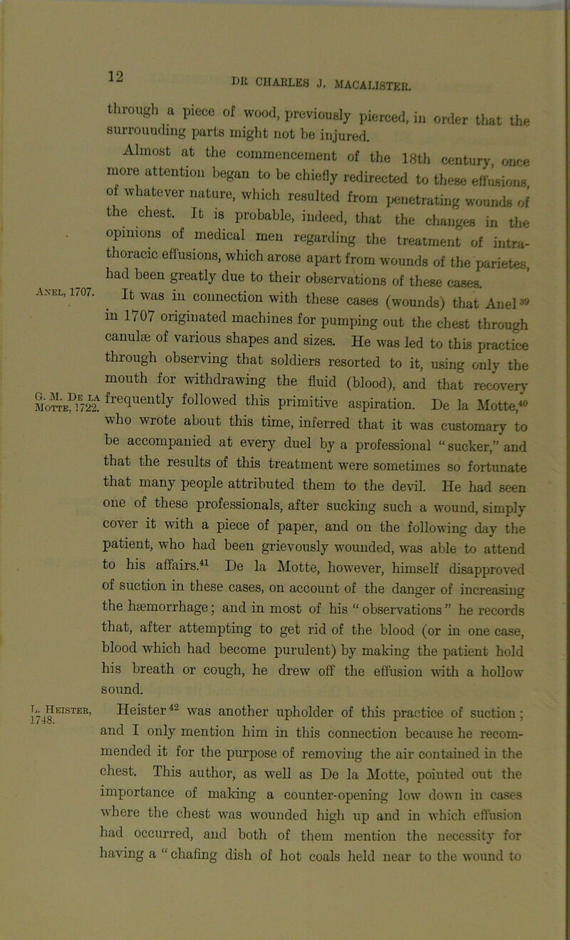 through a piece of wood, previously pierced, in order that the surrounding parts might not be injured. Almost at the commencement of the 18th century, once more attention began to be chiefly redirected to these effusions, oi whatever nature, which resulted from penetrating wounds of the chest. It is probable, indeed, that the changes in the opinions of medical men regarding the treatment of intra- thoracic effusions, which arose apart from wounds of the parietes, had been greatly due to their observations of these cases. axel, 1707. it was in connection with these cases (wounds) that Anel* in 1707 originated machines for pumping out the chest through canulse of various shapes and sizes. He was led to this practice through observing that soldiers resorted to it, using only the mouth for withdrawing the fluid (blood), and that recovery SoSeDiE72La freciueutl7 followed this primitive aspiration. De la Motte,4* who wrote about this time, inferred that it was customary to be accompanied at every duel by a professional “ sucker,” and that the results of this treatment were sometimes so fortunate that many people attributed them to the devil. He had seen one of these professionals, after sucking such a wound, simply covei it with a piece of paper, and on the following day the patient, who had been grievously wounded, was able to attend to his affairs.41 De la Motte, however, himself disapproved of suction in these cases, on account of the danger of increasing the haemorrhage; and in most of his “ observations ” he records that, after attempting to get rid of the blood (or in one case, blood which had become purulent) by making the patient hold his breath or cough, he drew off the effusion with a hollow sound. i748tEISTER, Heister42 was another upholder of this practice of suction ; and I only mention him in this connection because he recom- mended it for the purpose of removing the air contained in the chest. This author, as well as De la Motte, pointed out the importance of making a counter-opening low down in cases where the chest was wounded high up and in which effusion had occurred, and both of them mention the necessity for having a “ chafing dish of hot coals held near to the wound to