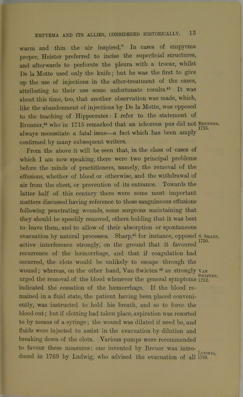 warm and thin the air inspired.” In cases of empyema proper, Heister preferred to incise the superficial structures, and afterwards to perforate the pleura with a trocar, whilst lie la Motte used only the knife; hut he was the first to give up the use of injections in the after-treatment of the cases, attributing to their use some unfortunate results.43 It was about this time, too, that another observation was made, which, like the abandonment of injections by De la Motte, was opposed to the teaching of Hippocrates: I refer to the statement of Brunner,44 who in 1715 remarked that an ichorous pus did not always necessitate a fatal issue—a fact which has been amply confirmed by many subsequent writers. Prom the above it will be seen that, in the class of cases of which I am now speaking, there were two principal problems before the minds of practitioners, namely, the removal of the effusions, whether of blood or otherwise, and the withdrawal of air from the chest, or prevention of its entrance. Towards the latter half of this century there were some most important matters discussed having reference to these sanguineous effusions following penetrating wounds, some surgeons maintaining that they should be speedily removed, others holding that it was best to leave them, and to allow of their absorption or spontaneous evacuation by natural processes. Sharp,45 for instance, opposed active interference strongly, on the ground that it favoured recurrence of the haemorrhage, and that if coagulation had occurred, the clots would be unlikely to escape through the wound; whereas, on the other hand, Van Swieten46 as strongly urged the removal of the blood whenever the general symptoms indicated the cessation of the haemorrhage. If the blood re- mained in a fluid state, the patient having been placed conveni- ently, was instructed to hold his breath, and so to force the blood out; but if clotting had taken place, aspiration was resorted to by means of a syringe; the wound was dilated if need be, and fluids were injected to assist in the evacuation by dilution and breaking down of the clots. Various pumps were recommended to favour these measures: one invented by Breuer was intro- duced in 1769 by Ludwig, who advised the evacuation of all BRUNNER, 1715. S. Sharp, 1750. Van Swieten, 1752. Ludwig, 1759.