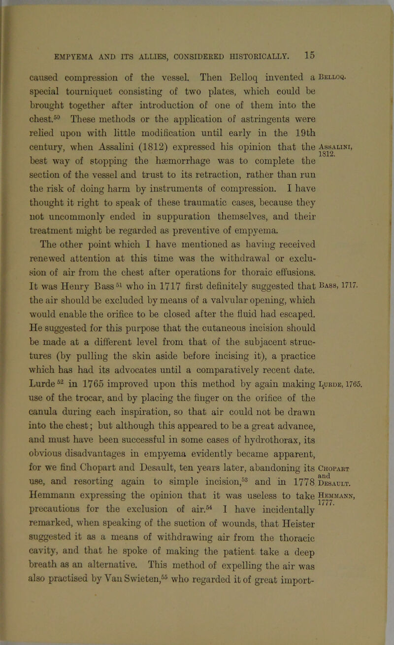 caused compression of the vessel. Then Belloq invented a Belloq. special tourniquet consisting of two plates, which could be brought together after introduction of one of them into the chest.50 These methods or the application of astringents were relied upon with little modification until early in the 19th century, when Assalini (1812) expressed his opinion that the Assalini, best way of stopping the haemorrhage was to complete the section of the vessel and trust to its retraction, rather than run the risk of doing harm by instruments of compression. I have thought it right to speak of these traumatic cases, because they not uncommonly ended in suppuration themselves, and their treatment might be regarded as preventive of empyema. The other point which I have mentioned as having received renewed attention at this time was the withdrawal or exclu- sion of air from the chest after operations for thoraic effusions. It was Henry Bass51 who in 1717 first definitely suggested that Bass, 1717. the air should be excluded by means of a valvular opening, which would enable the orifice to be closed after the fluid had escaped. He suggested for this purpose that the cutaneous incision should be made at a different level from that of the subjacent struc- tures (by pulling the skin aside before incising it), a practice which has had its advocates until a comparatively recent date. Lurde52 in 1765 improved upon this method by again making Lurde, 1765. use of the trocar, and by placing the finger on the orifice of the canula during each inspiration, so that air could not be drawn into the chest; but although this appeared to be a great advance, and must have been successful in some cases of hydrothorax, its obvious disadvantages in empyema evidently became apparent, for we find Chopart and Desault, ten years later, abandoning its Chopart use, and resorting again to simple incision,53 and in 1778 Desault. Hemmann expressing the opinion that it was useless to take Hemmann, precautions for the exclusion of air.54 I have incidentally remarked, when speaking of the suction of wounds, that Heister suggested it as a means of withdrawing air from the thoracic cavity, and that he spoke of making the patient take a deep breath as an alternative. This method of expelling the air was also practised by VanSwieten,55 who regarded it of great import-