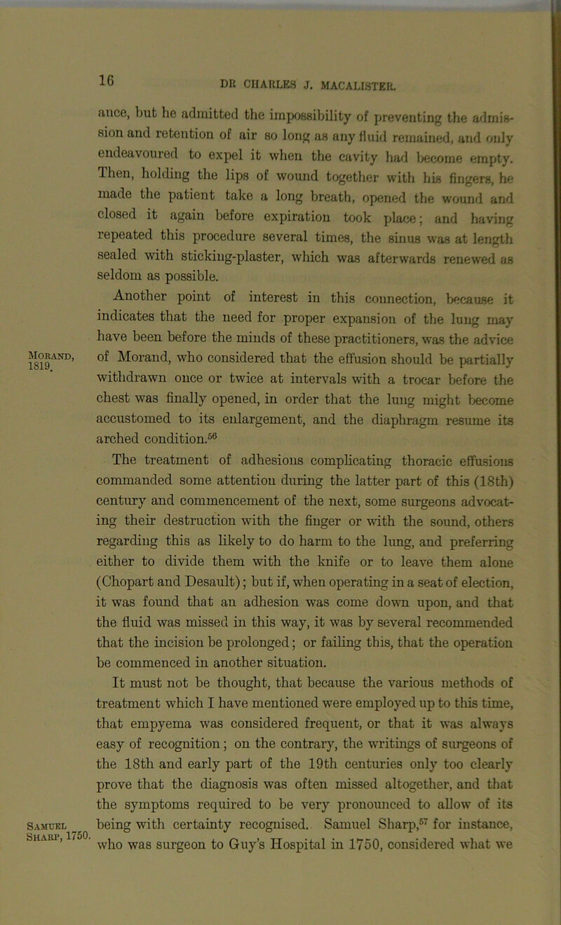 Morand, 1819. Samuel Sharp, 1750. mice, but he admitted the impossibility of preventing the admis- sion and retention of air so long as any fluid remained, and only endeavoured to expel it when the cavity had become empty. Ihen, holding the lips of wound together with his fingers, he made the patient take a long breath, opened the wound and closed it again before expiration took place; and having repeated this procedure several times, the sinus was at length sealed with sticking-plaster, which was afterwards renewed as seldom as possible. Another point of interest in this connection, because it indicates that the need for proper expansion of the lung may have been before the minds of these practitioners, was the advice of Morand, who considered that the effusion should be partially withdrawn once or twice at intervals with a trocar before the chest was finally opened, in order that the lung might become accustomed to its enlargement, and the diaphragm resume its arched condition.56 The treatment of adhesions complicating thoracic effusions commanded some attention during the latter part of this (18th) century and commencement of the next, some surgeons advocat- ing their destruction with the finger or with the sound, others regarding this as likely to do harm to the lung, and preferring either to divide them with the knife or to leave them alone (Chopart and Desault); but if, when operating in a seat of election, it was found that an adhesion was come down upon, and that the fluid was missed in this way, it was by several recommended that the incision be prolonged; or failing this, that the operation be commenced in another situation. It must not be thought, that because the various methods of treatment which I have mentioned were employed up to this time, that empyema was considered frequent, or that it was always easy of recognition; on the contrary, the writings of surgeons of the 18th and early part of the 19th centuries only too clearly prove that the diagnosis was often missed altogether, and that the symptoms required to be very pronounced to allow of its being with certainty recognised. Samuel Sharp,67 for instance, who was surgeon to Guy’s Hospital in 1750, considered what we