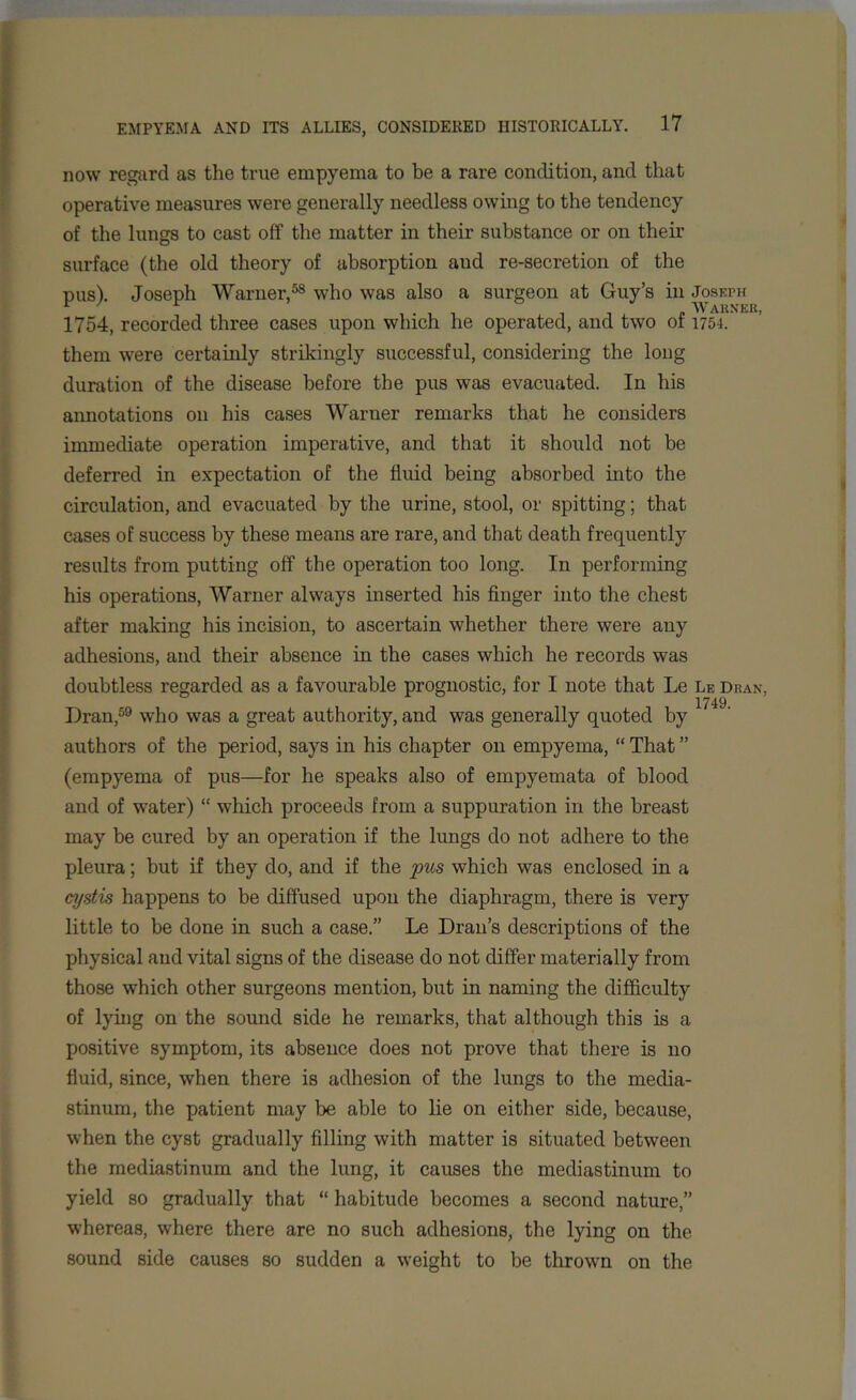 now regard as the true empyema to be a rare condition, and that operative measures were generally needless owing to the tendency of the lungs to cast off the matter in their substance or on their surface (the old theory of absorption and re-secretion of the pus). Joseph Warner,58 who was also a surgeon at Guy’s in Joseph r Tir Warner, 1754, recorded three cases upon which he operated, and two ot 1754. them were certainly strikingly successful, considering the long duration of the disease before the pus was evacuated. In his annotations on his cases Warner remarks that he considers immediate operation imperative, and that it should not be deferred in expectation of the fluid being absorbed into the circulation, and evacuated by the urine, stool, or spitting; that cases of success by these means are rare, and that death frequently results from putting off the operation too long. In performing his operations, Warner always inserted his finger into the chest after making his incision, to ascertain whether there were any adhesions, and their absence in the cases which he records was doubtless regarded as a favourable prognostic, for I note that Le Le Dran, 1749 Dran,59 who was a great authority, and was generally quoted by authors of the period, says in his chapter on empyema, “ That ” (empyema of pus—for he speaks also of empyemata of blood and of water) “ which proceeds from a suppuration in the breast may be cured by an operation if the lungs do not adhere to the pleura; but if they do, and if the pus which was enclosed in a cystis happens to be diffused upon the diaphragm, there is very little to be done in such a case.” Le Dran’s descriptions of the physical and vital signs of the disease do not differ materially from those which other surgeons mention, but in naming the difficulty of lying on the sound side he remarks, that although this is a positive symptom, its absence does not prove that there is no fluid, since, when there is adhesion of the lungs to the media- stinum, the patient may be able to lie on either side, because, when the cyst gradually filling with matter is situated between the mediastinum and the lung, it causes the mediastinum to yield so gradually that “ habitude becomes a second nature,” whereas, where there are no such adhesions, the lying on the sound side causes so sudden a weight to be throwm on the