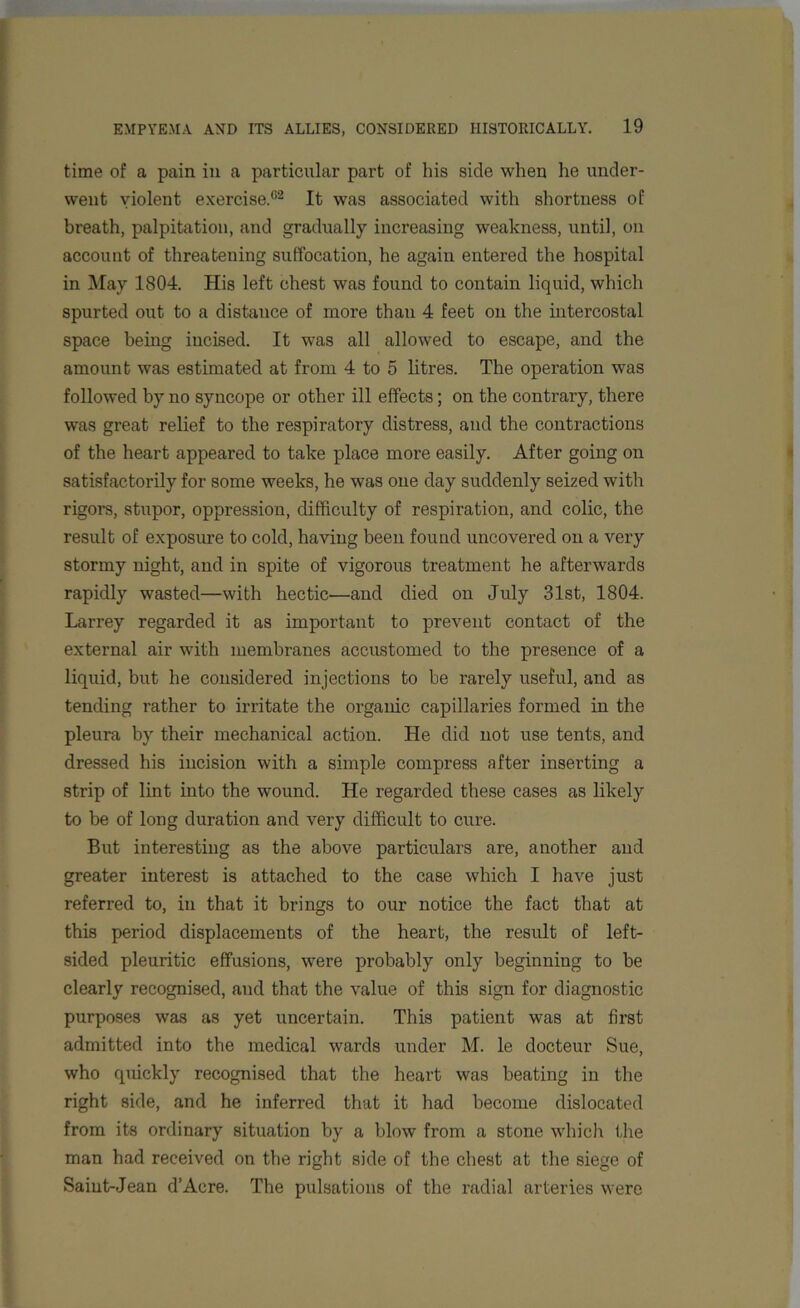 time of a pain in a particular part of his side when he under- went violent exercise.02 It was associated with shortness of breath, palpitation, and gradually increasing weakness, until, on account of threatening suffocation, he again entered the hospital in May 1804. His left chest was found to contain liquid, which spurted out to a distance of more than 4 feet on the intercostal space being incised. It was all allowed to escape, and the amount was estimated at from 4 to 5 litres. The operation was followed by no syncope or other ill effects; on the contrary, there was great relief to the respiratory distress, and the contractions of the heart appeared to take place more easily. After going on satisfactorily for some weeks, he was one day suddenly seized with rigors, stupor, oppression, difficulty of respiration, and colic, the result of exposure to cold, having been found uncovered on a very stormy night, and in spite of vigorous treatment he afterwards rapidly wasted—with hectic—and died on July 31st, 1804. Larrey regarded it as important to prevent contact of the external air with membranes accustomed to the presence of a liquid, but he considered injections to be rarely useful, and as tending rather to irritate the organic capillaries formed in the pleura by their mechanical action. He did not use tents, and dressed his incision with a simple compress after inserting a strip of lint into the wound. He regarded these cases as likely to be of long duration and very difficult to cure. But interesting as the above particulars are, another and greater interest is attached to the case which I have just referred to, in that it brings to our notice the fact that at this period displacements of the heart, the result of left- sided pleuritic effusions, were probably only beginning to be clearly recognised, and that the value of this sign for diagnostic purposes was as yet uncertain. This patient was at first admitted into the medical wards under M. le docteur Sue, who quickly recognised that the heart was beating in the right side, and he inferred that it had become dislocated from its ordinary situation by a blow from a stone which the man had received on the right side of the chest at the siege of Saint-Jean d’Acre. The pulsations of the radial arteries were