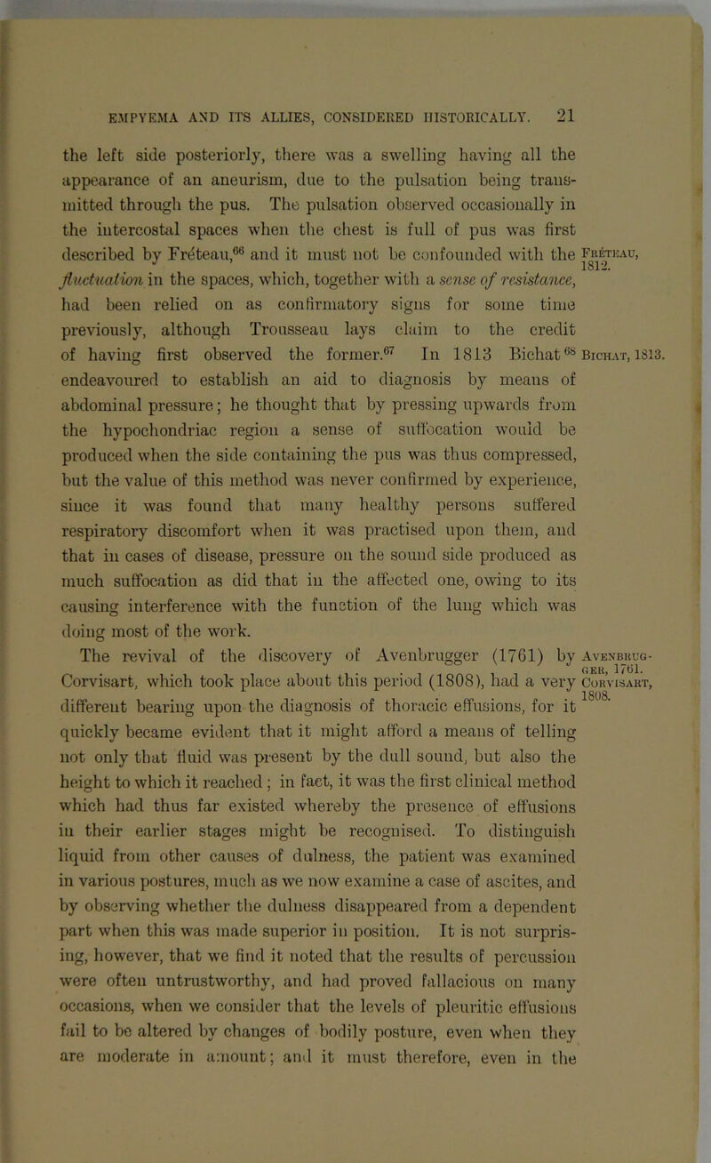 the left side posteriorly, there was a swelling having all the appearance of an aneurism, due to the pulsation being trans- mitted through the pus. The pulsation observed occasionally in the intercostal spaces when the chest is full of pus was first described by Freteau,68 and it must not be confounded with the Freteau, fluctuation in the spaces, which, together with a sense of resistance, had been relied on as confirmatory signs for some time previously, although Trousseau lays claim to the credit of having first observed the former.67 In 1813 Bichat68 Bichat, 1313. endeavoured to establish an aid to diagnosis by means of abdominal pressure; he thought that by pressing upwards from the hypochondriac region a sense of suffocation would be produced when the side containing the pus was thus compressed, but the value of this method was never confirmed by experience, since it was found that many healthy persons suffered respiratory discomfort when it was practised upon them, and that in cases of disease, pressure on the sound side produced as much suffocation as did that in the affected one, owing to its causing interference with the function of the lung which was doing most of the work. The revival of the discovery of Avenbrugger (1761) by Avenb_reg- Corvisart, which took place about this period (1808), had a very CorVisakt, different bearing upon the diagnosis of thoracic effusions, for it quickly became evident that it might afford a means of telling not only that fluid was present by the dull sound, but also the height to which it reached ; in fact, it was the first clinical method which had thus far existed whereby the presence of effusions in their earlier stages might be recognised. To distinguish liquid from other causes of ditlness, the patient was examined in various postures, much as we now examine a case of ascites, and by observing whether the dulness disappeared from a dependent part when this was made superior in position. It is not surpris- ing, however, that we find it noted that the results of percussion were often untrustworthy, and had proved fallacious on many occasions, when we consider that the levels of pleuritic effusions fail to be altered by changes of bodily posture, even when they are moderate in amount; and it must therefore, even in the